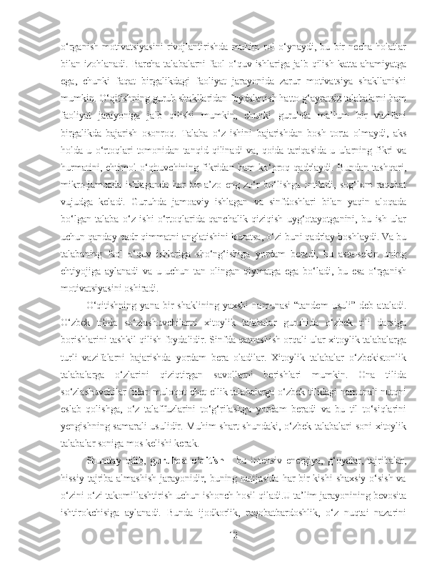 o‘rganish   motivatsiyasini   rivojlantirishda   muhim   rol   o‘ynaydi,   bu   bir   necha   holatlar
bilan izohlanadi.  Barcha  talabalarni  faol   o‘quv  ishlariga jalb  qilish  katta ahamiyatga
ega,   chunki   faqat   birgalikdagi   faoliyat   jarayonida   zarur   motivatsiya   shakllanishi
mumkin. O‘qitishning guruh shakllaridan foydalanish hatto g‘ayratsiz talabalarni ham
faoliyat   jarayoniga   jalb   qilishi   mumkin,   chunki   guruhda   ma’lum   bir   vazifani
birgalikda   bajarish   osonroq.   Talaba   o‘z   ishini   bajarishdan   bosh   torta   olmaydi,   aks
holda   u   o‘rtoqlari   tomonidan   tanqid   qilinadi   va,   qoida   tariqasida   u   ularning   fikri   va
hurmatini,   ehtimol   o‘qituvchining   fikridan   ham   ko‘proq   qadrlaydi.   Bundan   tashqari,
mikro-jamoada   ishlaganda   har   bir   a’zo   eng   zo‘r   bo‘lishga   intiladi,   sog‘lom   raqobat
vujudga   keladi.   Guruhda   jamoaviy   ishlagan   va   sinfdoshlari   bilan   yaqin   aloqada
bo‘lgan   talaba   o‘z   ishi   o‘rtoqlarida   qanchalik   qiziqish   uyg‘otayotganini,   bu   ish   ular
uchun qanday qadr-qimmatni anglatishini kuzatsa, o‘zi buni qadrlay boshlaydi. Va bu
talabaning   faol   o‘quv   ishlariga   sho‘ng‘ishiga   yordam   beradi,   bu   asta-sekin   uning
ehtiyojiga   aylanadi   va   u   uchun   tan   olingan   qiymatga   ega   bo‘ladi,   bu   esa   o‘rganish
motivatsiyasini oshiradi.
O‘qitishning   yana   bir   shaklining   yaxshi   namunasi   “tandem   usuli”   deb   ataladi.
O‘zbek   tilida   so‘zlashuvchilarni   xitoylik   talabalar   guruhida   o‘zbek   tili   darsiga
borishlarini tashkil qilish foydalidir. Sinfda qatnashish orqali ular xitoylik talabalarga
turli   vazifalarni   bajarishda   yordam   bera   oladilar.   Xitoylik   talabalar   o‘zbekistonlik
talabalarga   o‘zlarini   qiziqtirgan   savollarni   berishlari   mumkin.   Ona   tilida
so‘zlashuvchilar bilan muloqot chet ellik talabalarga o‘zbek tilidagi namunali nutqni
eslab   qolishga,   o‘z   talaffuzlarini   to‘g‘rilashga   yordam   beradi   va   bu   til   to‘siqlarini
yengishning samarali usulidir. Muhim shart shundaki, o‘zbek talabalari soni  xitoylik
talabalar soniga mos kelishi kerak.
Shunday   qilib,   guruhda   o‘qitish   -   bu   intensiv   energiya,   g‘oyalar,   tajribalar,
hissiy tajriba almashish  jarayonidir, buning natijasida  har bir  kishi  shaxsiy o‘sish  va
o‘zini-o‘zi takomillashtirish uchun ishonch hosil qiladi.U ta’lim jarayonining bevosita
ishtirokchisiga   aylanadi.   Bunda   ijodkorlik,   raqobatbardoshlik,   o‘z   nuqtai   nazarini
12 