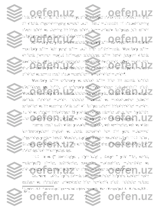 ifoda etish va uni dalillar bilan himoya qilish qobiliyati o‘zlashtirdi. O‘zbek tilini chet
tili   sifatida   o‘rganishningeng   samarali   usuli   -   bepul   muloqotdir.   Til   o‘quvchilarning
o‘zaro   ta’siri   va   ularning   bir-biriga   ta’siri,   kommunikativ   faoliyatga   jalb   etilishi
tufayli yanada muvaffaqiyatli o‘zlashtiriladi.
Zamonaviy dunyoda universitetlarda an'anaviy ta’lim tez o‘zgarib bormoqda va
masofaviy   ta’lim   kabi   yangi   ta’lim   usuli   bilan   to‘ldirilmoqda.   Masofaviy   ta’lim
sinflarda   jismonan   mavjud   bo‘lmagan   talabalarga   ta’lim   berish   jarayoni   sifatida
tavsiflanadi.   Ushbu   turdagi   treninglar   Internetning   rivojlanishi   tufayli   mashhurdir,
chunki   masofaviy  ta’lim   tufayli  talabalar  o‘z  o‘qituvchilari   bilan  oddiygina  muloqot
qilishlari va tarmoq orqali o‘quv materiallarini almashishlari mumkin 8
.
Masofaviy   ta’lim   an’anaviy   va   aralash   ta’lim   bilan   bir   qatorda   ko‘plab
afzalliklarga   ega   bo‘lib,   uni   an’anaviy   ta’limga   nisbatan   juda   istiqbolli   qiladi.
Masalan,   masofaviy ta’lim  bilan  talabalar  istalgan  joyda,  istalgan  vaqtda  va  istalgan
tezlikda   o‘qishlari   mumkin.   Talabalar   individual   va   moslashuvchan   jadvalni
tanlashlari   va   bir   vaqtning   o‘zida   turli   xil   faoliyat   turlarini   birlashtirishlari   mumkin.
Bu   ish   va   o‘qishni   birlashtirgan   25   yoshdan   oshgan   odamlar   uchun   ham   foydalidir.
Ular odatda to‘liq ish kuni ishlaydi va ishdan keyin o‘qish imkoniyatiga ega.
Internet   orqali   audio-video   yozuvlarni   tinglash,   veb-seminarlar,   veb   va   video
konferentsiyalarni   tinglash   va   ularda   qatnashish   ham   tilni   yana   mukammal
o‘rganishga yordam beradi. Masalan, quyidagi elektron resurslar tufayli: TED Talks ,
Coursera   ,   Universarium,   YouTube   sahifalari   orqali   chet   ellik   talabalar   o‘zbek   tilini
o‘zlari egallash imkoniyatiga ega.
TED   Talks   (“   texnologiya   ,   o yin-kulgi   ,   dizayn   ”   yoki   “fan,   san at,ʻ ʼ
madaniyat”)   olimlar,   tadbirkorlar,   rassomlar,   musiqachilar,   muhandislar   va
tilshunoslar yig ilib, o z g oyalari bilan o rtoqlashadigan taniqli anjumandir.	
ʻ ʻ ʻ ʻ
Coursera   -   ushbu   loyiha   tizimda   turli   bilim   sohalari   bo‘yicha   kurslarni   nashr
etadigan   va   o‘qitadigan   universitetlar   bilan   hamkorlik   qiladi.   Talabalar   nafaqat
8
  Gurevich. I.S. 3—4-asrlar xitoy tili grammatikasi bo yicha insho. yo q. [Matn]: Monografiya / I.S. - M.: Nauka, 2021. 	
ʻ ʻ
- 254 b.
13 