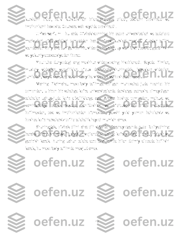 kurslarni   oladi,   balki   kursdoshlari   bilan   muloqot   qiladi,   testlarni   topshiradi   va
imtihonlarni bevosita Coursera veb-saytida topshiradi .
Universarium   -   bu   erda   O‘zbekistonning   bir   qator   universitetlari   va   tadqiqot
markazlari   o‘qituvchilari   tomonidan   bepul   o‘quv   kurslari   mavjud.   Kurslar   ta limʼ
standartlari bo yicha tuzilgan bo lib, videoma ruzalar, uy vazifalari, testlar, guruh ishi	
ʻ ʻ ʼ
va yakuniy attestatsiyadan iborat.
YouTube   dunyodagi   eng   mashhur   videoxosting   hisoblanadi.   Saytda   filmlar,
musiqiy   videolar,   yangiliklar,   o‘quv   dasturlari,   shuningdek,   havaskor   videolar,
jumladan, slayd-shoular, hazil-mutoyiba videolari va boshqalar mavjud.
Mening   fikrimcha,   masofaviy   ta’limga   bo‘lgan   munosabat   juda   noaniq:   bir
tomondan, u  biron  bir   sababga  ko‘ra  universitetlarda  darslarga  qatnasha   olmaydigan
talabalar   uchun   juda   ko‘p   afzalliklarga   ega.   Ammo   boshqa   tomondan,   ma'ruza   va
seminarlarga   qatnashmasdan,   sinfdoshlar   va   o‘qituvchilar   bilan   muloqotda
bo‘lmasdan,   test   va   imtihonlardan   o‘tmasdan,   yaxshi   yoki   yomon   baholarsiz   va
boshqa ko‘p narsalarsiz to‘liq talabalik hayoti mumkin emas.
Shuningdek,   o‘zbek   tilini   chet   tili   sifatida   o‘rganayotganda   nutq   faoliyatining
barcha to‘rt turini muvaffaqiyatli rivojlantirish uchun ko‘p yozish, o‘qish, tinglash va
gapirish   kerak.   Buning   uchun   talaba   atrofdagi   jamoa   bilan   doimiy   aloqada   bo‘lishi
kerak, bu masofaviy ta’limda mavjud emas.
14 