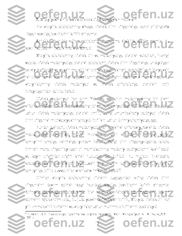 3. Xitoy yoshlari orasida o‘zbek tilini o‘rganish motivlari
Biz   xitoylik   talabalarning   «Nega   o‘zbek   tilini   o‘rganishga   qaror   qildingiz?»
Degan savolga javoblarini ko‘rib chiqamiz.
Aniqlik   uchun   biz   so‘rov   natijalarini   diagramma   shaklida   taqdim   etamiz.   Bu
savol natijalarini batafsilroq aks ettiradi.
Xitoylik   talabalarning   o‘zbek   tili   va   madaniyatiga   qiziqish   sabablari,   hozirgi
vaqtda o‘zbek madaniyatiga qiziqish talabalarni o‘zbek tilini o‘rganishga undaydigan
asosiy rag‘batdir va yaxshi maoshli ish topish istagi ikkinchi darajali. Ilgari biz yaxshi
ish  topish   omili  bilan  bog‘liq  javoblarning  ko‘pchiligini   topishimiz   mumkin  edi.  Bu
xitoyliklarning   o‘zbek   madaniyati   va   o‘zbek   an’analariga   qiziqishi   ortib
borayotganidan dalolat beradi.
O‘zbek   madaniyati   har   doim   Yevropa   va   jahon   madaniyatining   bir   qismi
sifatida   qaralgan,   bu   O‘zbekistonning   jahon   hamjamiyatidagi   roli   kengdir.   Shuning
uchun   o‘zbek   madaniyatiga   qiziqish   omili,   uning   umumbashariy   qadriyati   o‘zbek
tilini o‘rganish motivatsiyasining paydo bo‘lishi uchun doimiy ahamiyatga ega.
Bundan tashqari, o‘zbek madaniyati  bilan tanishish  an’anaviy ravishda o‘zbek
metodologlari   tomonidan   muhim   motivatsion   omil   sifatida   tan   olingan   yangi
tamoyilini   amalga   oshirishga   yordam   beradi.   Yangi   tilni   o‘rganayotganda   talaba
birinchi   marta   o‘rganilayotgan   til   mamlakatining   madaniy   qadriyatlarini   kashf   etadi
va   keyin   to‘g‘ridan-to‘g‘ri   kirish   huquqiga   ega   bo‘ladi.   Bu   mutlaqo   boshqacha
strategiya   bo‘lib,   motivlarni   yaratuvchi   eng   muhim   tamoyillardan   biri,   yangilik
tamoyiliga to‘liq quvvat bilan «ishlash» imkonini beradi 9
.
Olimlar   xitoylik   talabalarning   o‘qishni   tugatgandan   so‘ng   o‘zbek   tilini
o‘rganishni   davom   ettirish   istagi   haqidagi   savolga   javoblarini   ko‘rib   chiqamiz.
So‘rovda   qatnashgan   talabalarning   foizi   kelajakda   o‘zbek   tilini   o‘rganishni   davom
ettirishni rejalashtirmoqda, bu juda yaxshi ko‘rsatkich bo‘lib, Xitoyda o‘zbek tili har
yili ommalashib borishini va xitoyliklar uchun muhimroq bo‘lishini tasdiqlaydi.
9
  Gurevich. I.S. 3—4-asrlar xitoy tili grammatikasi bo yicha insho. yo q. [Matn]: Monografiya / I.S. - M.: Nauka, 2021. ʻ ʻ
- 254 b.
15 