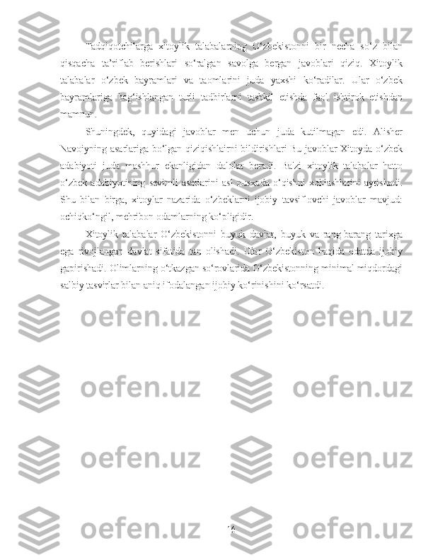 Tadqiqotchilarga   xitoylik   talabalarning   O‘zbekistonni   bir   necha   so‘z   bilan
qisqacha   ta’riflab   berishlari   so‘ralgan   savolga   bergan   javoblari   qiziq.   Xitoylik
talabalar   o‘zbek   bayramlari   va   taomlarini   juda   yaxshi   ko‘radilar.   Ular   o‘zbek
bayramlariga   bag‘ishlangan   turli   tadbirlarni   tashkil   etishda   faol   ishtirok   etishdan
mamnun.
Shuningdek,   quyidagi   javoblar   men   uchun   juda   kutilmagan   edi.   Alisher
Navoiyning asarlariga bo‘lgan qiziqishlairni bildirishlari Bu javoblar Xitoyda o‘zbek
adabiyoti   juda   mashhur   ekanligidan   dalolat   beradi.   Ba'zi   xitoylik   talabalar   hatto
o‘zbek   adabiyotining   sevimli   asarlarini   asl   nusxada   o‘qishni   xohlashlarini   aytishadi.
Shu   bilan   birga,   xitoylar   nazarida   o‘zbeklarni   ijobiy   tavsiflovchi   javoblar   mavjud:
ochiqko‘ngil, mehribon odamlarning ko‘pligidir.
Xitoylik   talabalar   O‘zbekistonni   buyuk   davlat,   buyuk   va   rang-barang   tarixga
ega   rivojlangan   davlat   sifatida   tan   olishadi.   Ular   O‘zbekiston   haqida   odatda   ijobiy
gapirishadi. Olimlarning o‘tkazgan so‘rovlarida O‘zbekistonning minimal miqdordagi
salbiy tasvirlar bilan aniq ifodalangan ijobiy ko‘rinishini ko‘rsatdi.
16 