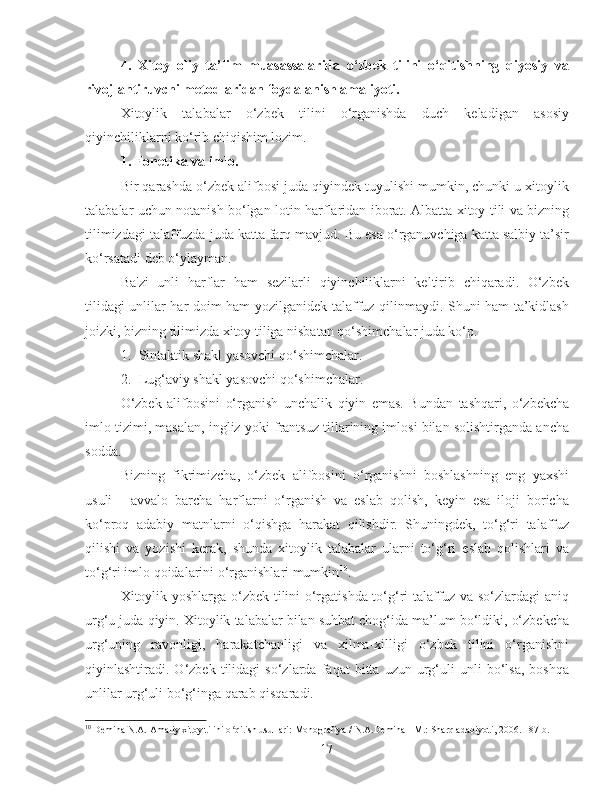 4.   Xitoy   oliy   ta’lim   muasassalarida   o‘zbek   tilini   o‘qitishning   qiyosiy   va
rivojlantiruvchi metodlaridan foydalanish amaliyoti.
Xitoylik   talabalar   o‘zbek   tilini   o‘rganishda   duch   keladigan   asosiy
qiyinchiliklarni ko‘rib chiqishim lozim.
1.  Fonetika va imlo.
Bir qarashda o‘zbek alifbosi juda qiyindek tuyulishi mumkin, chunki u xitoylik
talabalar uchun notanish bo‘lgan lotin harflaridan iborat. Albatta xitoy tili va bizning
tilimizdagi talaffuzda juda katta farq mavjud. Bu esa o‘rganuvchiga katta salbiy ta’sir
ko‘rsatadi deb o‘ylayman. 
Ba'zi   unli   harflar   ham   sezilarli   qiyinchiliklarni   keltirib   chiqaradi.   O‘zbek
tilidagi unlilar har doim ham yozilganidek talaffuz qilinmaydi. Shuni ham ta’kidlash
joizki, bizning tilimizda xitoy tiliga nisbatan qo‘shimchalar juda ko‘p. 
1. Sintaktik shakl yasovchi qo‘shimchalar.
2. Lug‘aviy shakl yasovchi qo‘shimchalar.
O‘zbek   alifbosini   o‘rganish   unchalik   qiyin   emas.   Bundan   tashqari,   o‘zbekcha
imlo tizimi, masalan, ingliz yoki frantsuz tillarining imlosi bilan solishtirganda ancha
sodda.
Bizning   fikrimizcha,   o‘zbek   alifbosini   o‘rganishni   boshlashning   eng   yaxshi
usuli   -   avvalo   barcha   harflarni   o‘rganish   va   eslab   qolish,   keyin   esa   iloji   boricha
ko‘proq   adabiy   matnlarni   o‘qishga   harakat   qilishdir.   Shuningdek,   to‘g‘ri   talaffuz
qilishi   va   yozishi   kerak,   shunda   xitoylik   talabalar   ularni   to‘g‘ri   eslab   qolishlari   va
to‘g‘ri imlo qoidalarini o‘rganishlari mumkin 10
.
Xitoylik yoshlarga o‘zbek tilini o‘rgatishda to‘g‘ri talaffuz va so‘zlardagi aniq
urg‘u juda qiyin. Xitoylik talabalar bilan suhbat chog‘ida ma’lum bo‘ldiki, o‘zbekcha
urg‘uning   ravonligi,   harakatchanligi   va   xilma-xilligi   o‘zbek   tilini   o‘rganishni
qiyinlashtiradi.  O‘zbek   tilidagi   so‘zlarda   faqat   bitta  uzun   urg‘uli   unli   bo‘lsa,   boshqa
unlilar urg‘uli bo‘g‘inga qarab qisqaradi.
10
  Demina N.A. Amaliy xitoy tilini o qitish usullari: Monografiya / N.A.Demina - M.: Sharq adabiyoti, 2006. - 87 b.ʻ
17 