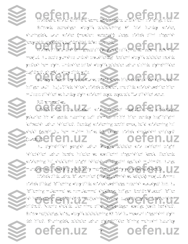 O‘zbekcha so‘zlar ko‘pincha ketma-ket bir nechta undoshlarni o‘z ichiga oladi.
So‘rovda   qatnashgan   xitoylik   talabalarning   84   foizi   bunday   so‘zlar,
shuningdek,   uzun   so‘zlar   (masalan:   sartarosh)   ularga   o‘zbek   tilini   o‘rganish
jarayonida qiyinchilik tug‘dirishini da’vo qilmoqda.
O‘zbek tilida undoshlarning qattiqlik va yumshoqlik jihatidan qarama-qarshiligi
mavjud. Bu qattiq-yumshoq undosh tovushlardagi farqlarni xitoylik talabalar orasida
yodlash   ham   qiyin.   Undoshlar   toifasi   xitoylik   talabalar   uchun   alohida   qiyinchiliklar
tug‘diradi, chunki u xitoy tilida yo‘q.
Bunday so‘zlarni qiyin talaffuz va to‘g‘ri stress bilan eslab qolishning mumkin
bo‘lgan usuli - bu juftlikda ishlash, o‘zbek talabalari, ona tilida so‘zlashuvchilar bilan
muloqot qilishlari va bunday qiyin so‘zlarni qayta-qayta talaffuz qilishlari zarur.
2. Grammatika.
O‘zbek   tilida   oltita   mustaqil   so‘z   turkumlari   mavjud   bo‘lib,   so‘zlardagi
yakunlar   bir   xil   gapda   nutqning   turli   qismlari   bir-biri   bilan   qanday   bog‘liqligini
ko‘rsatish   uchun   ishlatiladi.   Gapdagi   so‘zlarning   tartibi   emas,   balki   so‘zlarning   hol
shakli   (garchi   bu   ham   muhim   bo‘lsa-da),   asosan   o‘zbek   sintaksisini   aniqlaydi
(tuzatadi).
Bu   qiyinchilikni   yengish   uchun   xitoylik   talabalar   so‘z   oxirlarini   to‘g‘ri
ishlatishlari   uchun   barcha   holatlar   va   savollarini   o‘rganishlari   kerak.   Gaplarda
so‘zlarning   hol   shakllarini   to‘g‘ri   ishlatish   qobiliyatini   egallash   muhimdir.   Bunga
muntazam nutq amaliyoti yoki adabiy matnlarni takroriy yozish yordam beradi.
O‘zbek tilida uchta fe’l zamonlari (hozirgi, o‘tmish va kelajak) mavjud. Ammo
o‘zbek tilidagi fe’llarning xitoy tilida so‘zlashuvchilarga notanish xususiyati  bor. Bu
fe’llarning   mukammal   va   nomukammal   shakllarga   bo‘lgan   farqidir.Mustaqil   fe’llar
ish-harakatning   tugallanishini,   natijasini,   ishning   tugashini   yoki   boshlanishini
bildiradi.   Noaniq   shaklda   ular   nima   qilish   kerak   degan   savolga   javob   berishadi.
So‘rov natijalariga ko‘ra, xitoylik talabalarning 83 foizi bu mavzuni o‘rganishni qiyin
deb   biladi.   Shuningdek,   talabalar   uchun   qiyinchiliklar   fe'lning   ma'nosini   butunlay
18 