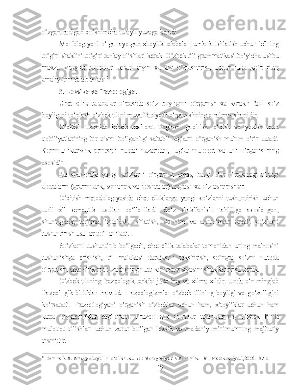 o‘zgartiradigan qo‘shimcha tufayli yuzaga keladi.
Morfologiyani o‘rganayotgan xitoylik talabalar jumlada ishlatish uchun fe'lning
to‘g‘ri shaklini to‘g‘ri tanlay olishlari kerak. O‘zbek tili grammatikasi bo‘yicha ushbu
mavzu   xitoylik   talabalar   uchun   qiyin   va   uni   o‘zlashtirish   uchun   juda   ko‘p   nutq
amaliyotini talab qiladi 11
.
3.  Leksika va frazeologiya.
Chet   ellik   talabalar   o‘rtasida   so‘z   boyligini   o‘rganish   va   kerakli   faol   so‘z
boyligini to‘plash o‘zbek tilini muvaffaqiyatli o‘rganishning ajralmas shartidir.
O‘qitish   tizimida   leksik   mahorat   tinglash,   gapirish,   o‘qish   va   yozish   nutq
qobiliyatlarining  bir   qismi  bo‘lganligi  sababli  lug‘atni  o‘rganish  muhim   o‘rin  tutadi.
Kommunikativlik   printsipi   nuqtai   nazaridan,   lug‘at   muloqot   va   uni   o‘rganishning
asosidir.
Bu   shunchaki   yangi   so‘zlarni   o‘rganish   emas,   balki   ular   o‘rtasidagi   tildagi
aloqalarni (grammatik, semantik va boshqalar) anglash va o‘zlashtirishdir.
O‘qitish   metodologiyasida   chet   elliklarga   yangi   so‘zlarni   tushuntirish   uchun
turli   xil   semantik   usullar   qo‘llaniladi.   So‘z   shakllanishi   tahliliga   asoslangan,
shuningdek,   tarjima,   izohlash,   ishlatish,   sinonim   va   antonimlar   orqali   so‘zlarni
tushuntirish usullar qo‘llaniladi. .
So‘zlarni   tushuntirib   bo‘lgach,   chet   ellik   talabalar   tomonidan   uning   ma'nosini
tushunishga   erishish,   til   malakasi   darajasini   tekshirish,   so‘ngra   so‘zni   nutqda
o‘rgatish, chet ellik ma'ruzachining nutq kompetensiyasini shakllantirish kerak.
O‘zbek tilining frazeologik tarkibi juda boy va xilma-xildir. Unda o‘n minglab
frazeologik   birliklar   mavjud.   Frazeologizmlar   o‘zbek   tilining   boyligi   va   go‘zalligini
ko‘rsatadi.   Frazeologiyani   o‘rganish   o‘zbeklar   uchun   ham,   xitoyliklar   uchun   ham
katta   qiyinchiliklar   tug‘diradi.   Frazeologik   iboralar   talabalarning   o‘zbek   tilida
muloqot   qilishlari   uchun   zarur   bo‘lgan   leksik   va   madaniy   minimumning   majburiy
qismidir.
11
  Demina N.A. Amaliy xitoy tilini o qitish usullari: Monografiya / N.A.Demina - M.: Sharq adabiyoti, 2006. - 87 b.ʻ
19 