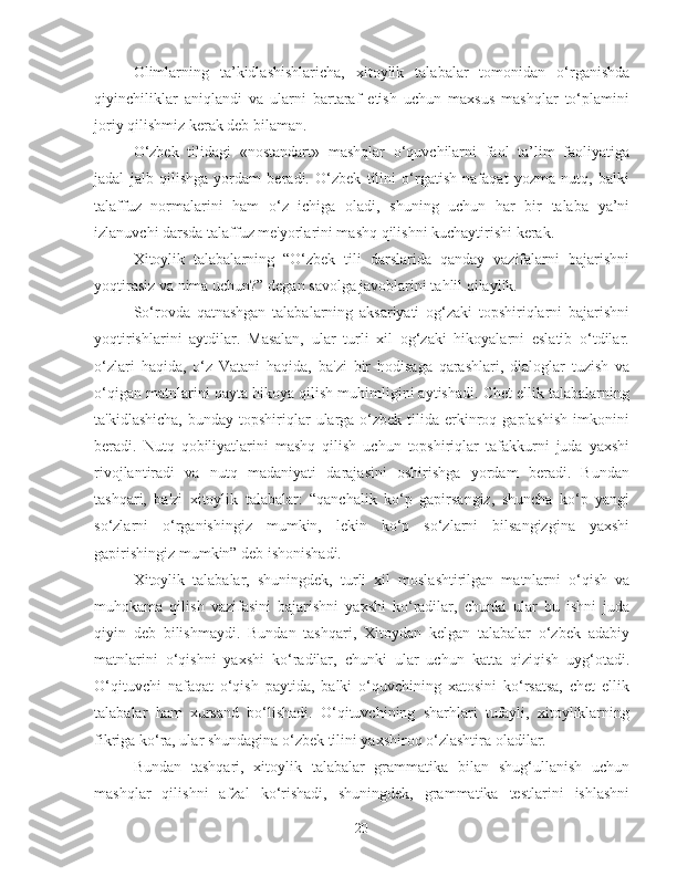 Olimlarning   ta’kidlashishlaricha,   xitoylik   talabalar   tomonidan   o‘rganishda
qiyinchiliklar   aniqlandi   va   ularni   bartaraf   etish   uchun   maxsus   mashqlar   to‘plamini
joriy qilishmiz kerak deb bilaman.
O‘zbek   tilidagi   «nostandart»   mashqlar   o‘quvchilarni   faol   ta’lim   faoliyatiga
jadal   jalb   qilishga   yordam   beradi.   O‘zbek   tilini   o‘rgatish   nafaqat   yozma   nutq,   balki
talaffuz   normalarini   ham   o‘z   ichiga   oladi,   shuning   uchun   har   bir   talaba   ya’ni
izlanuvchi darsda talaffuz me'yorlarini mashq qilishni kuchaytirishi kerak.
Xitoylik   talabalarning   “O‘zbek   tili   darslarida   qanday   vazifalarni   bajarishni
yoqtirasiz va nima uchun?” degan savolga javoblarini tahlil qilaylik.
So‘rovda   qatnashgan   talabalarning   aksariyati   og‘zaki   topshiriqlarni   bajarishni
yoqtirishlarini   aytdilar.   Masalan,   ular   turli   xil   og‘zaki   hikoyalarni   eslatib   o‘tdilar.
o‘zlari   haqida,   o‘z   Vatani   haqida,   ba'zi   bir   hodisaga   qarashlari,   dialoglar   tuzish   va
o‘qigan matnlarini qayta hikoya qilish muhimligini aytishadi. Chet ellik talabalarning
ta'kidlashicha,  bunday  topshiriqlar  ularga o‘zbek  tilida  erkinroq  gaplashish   imkonini
beradi.   Nutq   qobiliyatlarini   mashq   qilish   uchun   topshiriqlar   tafakkurni   juda   yaxshi
rivojlantiradi   va   nutq   madaniyati   darajasini   oshirishga   yordam   beradi.   Bundan
tashqari,   ba'zi   xitoylik   talabalar:   “qanchalik   ko‘p   gapirsangiz,   shuncha   ko‘p   yangi
so‘zlarni   o‘rganishingiz   mumkin,   lekin   ko‘p   so‘zlarni   bilsangizgina   yaxshi
gapirishingiz mumkin” deb ishonishadi.
Xitoylik   talabalar,   shuningdek,   turli   xil   moslashtirilgan   matnlarni   o‘qish   va
muhokama   qilish   vazifasini   bajarishni   yaxshi   ko‘radilar,   chunki   ular   bu   ishni   juda
qiyin   deb   bilishmaydi.   Bundan   tashqari,   Xitoydan   kelgan   talabalar   o‘zbek   adabiy
matnlarini   o‘qishni   yaxshi   ko‘radilar,   chunki   ular   uchun   katta   qiziqish   uyg‘otadi.
O‘qituvchi   nafaqat   o‘qish   paytida,   balki   o‘quvchining   xatosini   ko‘rsatsa,   chet   ellik
talabalar   ham   xursand   bo‘lishadi.   O‘qituvchining   sharhlari   tufayli,   xitoyliklarning
fikriga ko‘ra, ular shundagina o‘zbek tilini yaxshiroq o‘zlashtira oladilar.
Bundan   tashqari,   xitoylik   talabalar   grammatika   bilan   shug‘ullanish   uchun
mashqlar   qilishni   afzal   ko‘rishadi,   shuningdek,   grammatika   testlarini   ishlashni
20 