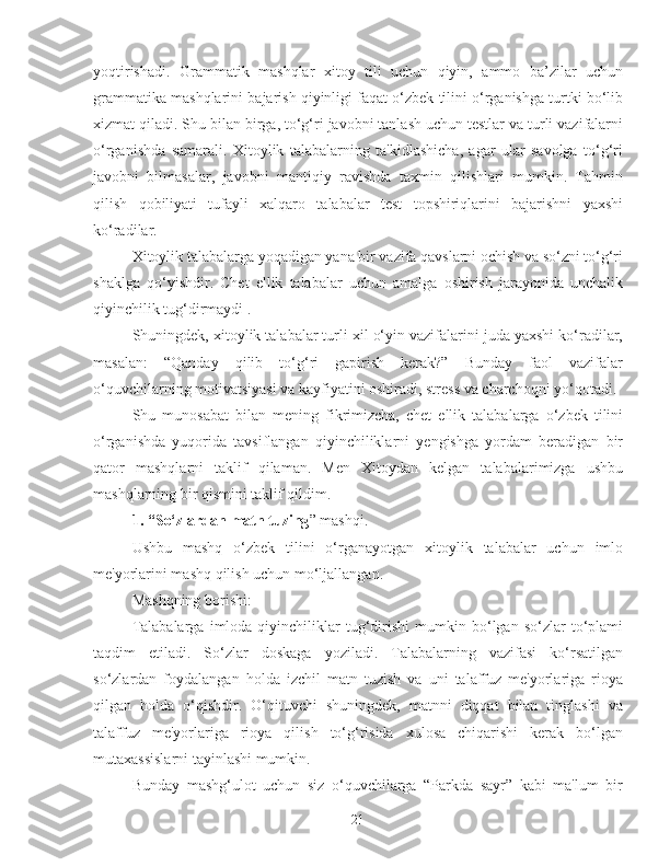 yoqtirishadi.   Grammatik   mashqlar   xitoy   tili   uchun   qiyin,   ammo   ba’zilar   uchun
grammatika mashqlarini bajarish qiyinligi faqat o‘zbek tilini o‘rganishga turtki bo‘lib
xizmat qiladi. Shu bilan birga, to‘g‘ri javobni tanlash uchun testlar va turli vazifalarni
o‘rganishda   samarali.   Xitoylik   talabalarning   ta'kidlashicha,   agar   ular   savolga   to‘g‘ri
javobni   bilmasalar,   javobni   mantiqiy   ravishda   taxmin   qilishlari   mumkin.   Tahmin
qilish   qobiliyati   tufayli   xalqaro   talabalar   test   topshiriqlarini   bajarishni   yaxshi
ko‘radilar.
Xitoylik talabalarga yoqadigan yana bir vazifa qavslarni ochish va so‘zni to‘g‘ri
shaklga   qo‘yishdir.   Chet   ellik   talabalar   uchun   amalga   oshirish   jarayonida   unchalik
qiyinchilik tug‘dirmaydi .
Shuningdek, xitoylik talabalar turli xil o‘yin vazifalarini juda yaxshi ko‘radilar,
masalan:   “Qanday   qilib   to‘g‘ri   gapirish   kerak?”   Bunday   faol   vazifalar
o‘quvchilarning motivatsiyasi va kayfiyatini oshiradi, stress va charchoqni yo‘qotadi.
Shu   munosabat   bilan   mening   fikrimizcha,   chet   ellik   talabalarga   o‘zbek   tilini
o‘rganishda   yuqorida   tavsiflangan   qiyinchiliklarni   yengishga   yordam   beradigan   bir
qator   mashqlarni   taklif   qilaman.   Men   Xitoydan   kelgan   talabalarimizga   ushbu
mashqlarning bir qismini taklif qildim.
1.  “So‘zlardan matn tuzing ” mashqi.
Ushbu   mashq   o‘zbek   tilini   o‘rganayotgan   xitoylik   talabalar   uchun   imlo
me'yorlarini mashq qilish uchun mo‘ljallangan.
Mashqning borishi:
Talabalarga   imloda  qiyinchiliklar   tug‘dirishi   mumkin  bo‘lgan   so‘zlar   to‘plami
taqdim   etiladi.   So‘zlar   doskaga   yoziladi.   Talabalarning   vazifasi   ko‘rsatilgan
so‘zlardan   foydalangan   holda   izchil   matn   tuzish   va   uni   talaffuz   me'yorlariga   rioya
qilgan   holda   o‘qishdir.   O‘qituvchi   shuningdek,   matnni   diqqat   bilan   tinglashi   va
talaffuz   me'yorlariga   rioya   qilish   to‘g‘risida   xulosa   chiqarishi   kerak   bo‘lgan
mutaxassislarni tayinlashi mumkin.
Bunday   mashg‘ulot   uchun   siz   o‘quvchilarga   “Parkda   sayr”   kabi   ma'lum   bir
21 