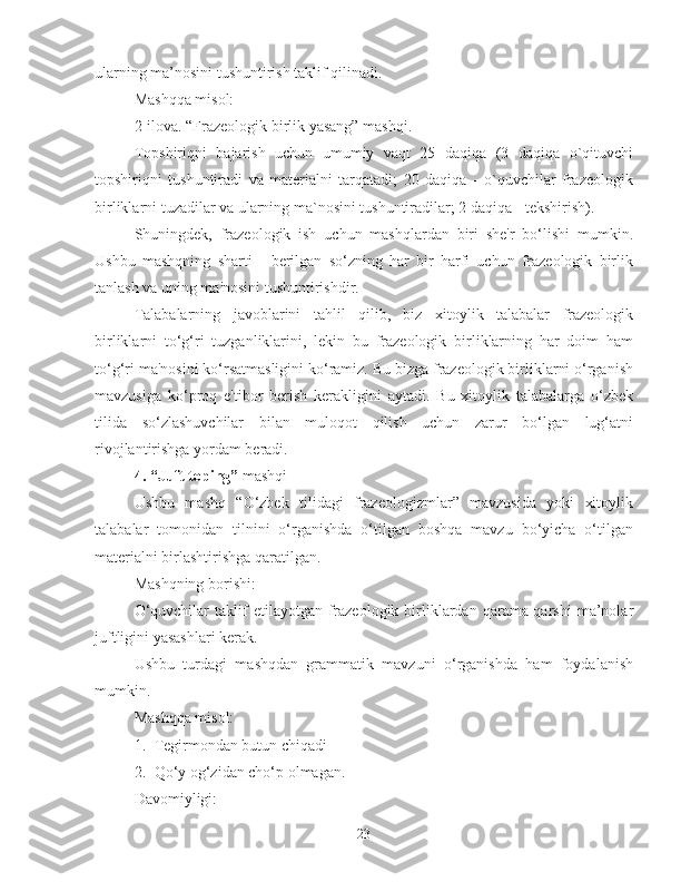 ularning ma’nosini tushuntirish taklif qilinadi.
Mashqqa misol:
2-ilova. “Frazeologik birlik yasang” mashqi.
Topshiriqni   bajarish   uchun   umumiy   vaqt   25   daqiqa   (3   daqiqa   o`qituvchi
topshiriqni   tushuntiradi   va   materialni   tarqatadi;   20   daqiqa   -   o`quvchilar   frazeologik
birliklarni tuzadilar va ularning ma`nosini tushuntiradilar; 2 daqiqa - tekshirish).
Shuningdek,   frazeologik   ish   uchun   mashqlardan   biri   she'r   bo‘lishi   mumkin.
Ushbu   mashqning   sharti   -   berilgan   so‘zning   har   bir   harfi   uchun   frazeologik   birlik
tanlash va uning ma'nosini tushuntirishdir.
Talabalarning   javoblarini   tahlil   qilib,   biz   xitoylik   talabalar   frazeologik
birliklarni   to‘g‘ri   tuzganliklarini,   lekin   bu   frazeologik   birliklarning   har   doim   ham
to‘g‘ri ma'nosini ko‘rsatmasligini ko‘ramiz. Bu bizga frazeologik birliklarni o‘rganish
mavzusiga   ko‘proq   e'tibor   berish   kerakligini   aytadi.   Bu   xitoylik   talabalarga   o‘zbek
tilida   so‘zlashuvchilar   bilan   muloqot   qilish   uchun   zarur   bo‘lgan   lug‘atni
rivojlantirishga yordam beradi.
4.  “Juft toping”  mashqi
Ushbu   mashq   “O‘zbek   tilidagi   frazeologizmlar”   mavzusida   yoki   xitoylik
talabalar   tomonidan   tilnini   o‘rganishda   o‘tilgan   boshqa   mavzu   bo‘yicha   o‘tilgan
materialni birlashtirishga qaratilgan.
Mashqning borishi:
O‘quvchilar  taklif   etilayotgan  frazeologik  birliklardan   qarama-qarshi  ma’nolar
juftligini yasashlari kerak.
Ushbu   turdagi   mashqdan   grammatik   mavzuni   o‘rganishda   ham   foydalanish
mumkin.
Mashqqa misol:
1. Tegirmondan butun chiqadi
2. Qo‘y og‘zidan cho‘p olmagan.
Davomiyligi:
23 