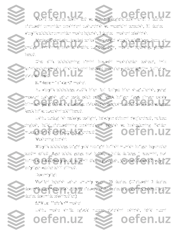 Mashq   25   daqiqa   davom   etdi   va   vaqt   quyidagicha   taqsimlandi:   3   daqiqa   -
o‘qituvchi   tomonidan   topshiriqni   tushuntirish   va   materialni   tarqatish,   20   daqiqa   -
xitoylik talabalar tomonidan mashq bajarish, 2 daqiqa - mashqni tekshirish.
Mening   fikrimizcha,   javobni   tanlash   imkoniyati   xitoylik   talabalarga,   hatto   uni
amalga   oshirishning   boshida   shubha   tug‘dirsa   ham,   mashqni   bajarishga   yordam
beradi.
Chet   ellik   talabalarning   o‘rnini   bosuvchi   mashqlardan   tashqari,   imlo
ko‘nikmalarini mashq qilish imkonini beruvchi mashqlar yordamida bilim faolligi va
qiziqishi ortadi.
5.  “Raqamli diktant”  mashqi.
Bu   xitoylik   talabalarga   zudlik   bilan   faol   faoliyat   bilan   shug‘ullanish,   yangi
mavzuni   tushunish   uchun   tezda   eslab   qolish   kerak   bo‘lgan   ilgari   olingan   asosiy
bilimlarni yangilash va o‘qituvchiga o‘zlashtirish darajasini darhol tashxislash va agar
kerak  bo‘lsa   tuzatishni taklif beradi.
Ushbu   turdagi   ish   reaksiya   tezligini,   beixtiyor   e'tiborni   rivojlantiradi,   nafaqat
tinglash,   balki   o‘qituvchining   topshiriqlarini   eshitish   va   boshqalarning   fikridan
mustaqil bo‘lish qobiliyatini shakllantiradi.
Mashqning borishi:
Xitoylik talabalarga to‘g‘ri  yoki  noto‘g‘ri bo‘lishi  mumkin bo‘lgan bayonotlar
taqdim   etiladi.   Agar   talaba   gapga   rozi   bo‘lsa,   u   holda   daftarga   1   raqamini,   rozi
bo‘lmasa 0 raqamini yozadi. Raqamli diktant yozilgach, javoblar tekshiriladi va yo‘l
qo‘yilgan xatolar tahlil qilinadi.
Davomiyligi:
Vazifani   bajarish   uchun   umumiy   vaqt   -   25   daqiqa.   (O‘qituvchi   2   daqiqa
davomida topshiriqni tushuntiradi; o‘quvchilar 20 daqiqada topshiriqni bajaradilar; 2
daqiqa davomida tekshiradilar.)
6. “Muallif o‘qishi”  mashqi
Ushbu   mashq   sinfda   og‘zaki   nutqqa   qiziqishni   oshirish,   ichki   nutqni
24 