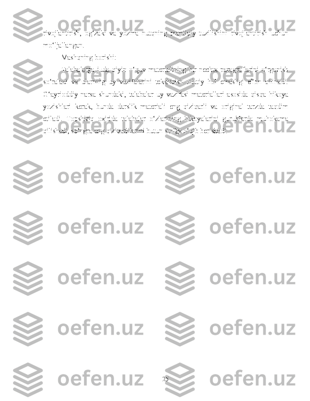 rivojlantirish,   og‘zaki   va   yozma   nutqning   mantiqiy   tuzilishini   rivojlantirish   uchun
mo‘ljallangan.
Mashqning borishi:
Talabalarga   juda   qiyin   o‘quv   materialining   bir   nechta   paragraflarini   o‘rganish
so‘raladi   va   ularning   uy   vazifalarini   tekshirish   odatiy   hol   emasligi   e'lon   qilinadi.
G‘ayrioddiy   narsa   shundaki,   talabalar   uy   vazifasi   materiallari   asosida   qisqa   hikoya
yozishlari   kerak,   bunda   darslik   materiali   eng   qiziqarli   va   original   tarzda   taqdim
etiladi.   Topshiriq   oxirida   talabalar   o‘zlarining   hikoyalarini   guruhlarda   muhokama
qilishadi, so‘ngra eng qiziqarlilarini butun sinfga o‘qib berishadi.
25 