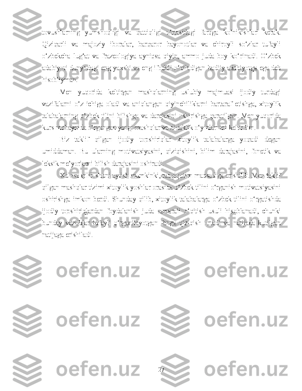 tovushlarning   yumshoqligi   va   qattiqligi   o‘rtasidagi   farqga   ko‘nikishlari   kerak.
Qiziqarli   va   majoziy   iboralar,   barqaror   bayonotlar   va   chiroyli   so‘zlar   tufayli
o‘zbekcha   lug‘at   va   frazeologiya   ayniqsa   qiyin,   ammo   juda   boy   ko‘rinadi.   O‘zbek
adabiyoti dunyodagi eng yaxshi va eng ifodali o‘qiladigan badiiy adabiyotga ega deb
hisobliyman.
Men   yuqorida   keltirgan   mashqlarning   uslubiy   majmuasi   ijodiy   turdagi
vazifalarni   o‘z   ichiga   oladi   va   aniqlangan   qiyinchiliklarni   bartaraf   etishga,   xitoylik
talabalarning o‘zbek tilini bilishga va darajasini oshirishga qaratilgan. Men yuqorida
kurs mobaynida o‘rgangan yangi mashqlar va didaktik o‘yinlarnini keltirdim. 
Biz   taklif   qilgan   ijodiy   topshiriqlar   xitoylik   talabalarga   yoqadi   degan
umiddaman.   Bu   ularning   motivatsiyasini,   qiziqishini,   bilim   darajasini,   fonetik   va
leksik me’yorlarni bilish darajasini oshiradi.
Xulosa qilib shuni aytish mumkinki, tadqiqotim maqsadiga erishildi. Men taklif
qilgan mashqlar tizimi xitoylik yoshlar orasida o‘zbek tilini o‘rganish motivatsiyasini
oshirishga   imkon   berdi.   Shunday   qilib,   xitoylik   talabalarga   o‘zbek   tilini   o‘rgatishda
ijodiy   topshiriqlardan   foydalanish   juda   samarali   o‘qitish   usuli   hisoblanadi,   chunki
bunday   vazifalar   tufayli   o‘rganilayotgan   fanga   qiziqish   ortadi   va   natijada   kutilgan
natijaga erishiladi.
27 