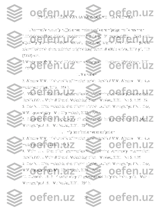 FOYDALANILGAN MANBA VA ADABIYOTLAR RO YXATIʻ
I. Normativ huquqiy hujjatlar va metodologik ahamiyatga molik nashrlar
1.O zbekiston   Respublikasi   Prezidentining   2017   yil   24   maydagi   PQ   –   2995-sonli	
ʻ
«Qadimiy   yozma   manbalarni   saqlash,   tadqiq   va   targ ib   qilish   tizimini   yanada	
ʻ
takomillashtirish chora-tadbirlari to g risida»gi  qarori. // «Xalq so zi», 2017 yil, 103	
ʻ ʻ ʻ
(6797)-son.
2.Mirziyoyev Sh.M. Yangi  O zbekiston strategiyasi. – Toshkent:  O zbekiston, 2021.	
ʻ ʻ
– 464 b.
II. Manbalar
3.   Alpatov   V.M.   Tilshunoslik   ta’limotlari   tarixi:   Darslik   /   V.M.   Alpatov   -   M.:   Rus
madaniyati tillari, 2019. - 368 b.
4.   Vitlin   J.L.   Chet   tillari   grammatikasini   o qitishning   zamonaviy   muammolari:	
ʻ
Darslik / Zh.L. Vitlin // Chet el. Maktabdagi tillar. - Moskva, 2020. - No 5. B.36 - 39.
5.   Gez   N.I.   O rta   maktabda   chet   tillarini   o qitish   usullari:   Monografiya   /   N.I.   Gez,	
ʻ ʻ
M.V. Lyaxovitskiy - M .: Oliy maktab, 2022. - 373 p.
6.   Gurevich.   I.S.   3—4-asrlar   xitoy   tili   grammatikasi   bo yicha   insho.   yo q.   [Matn]:	
ʻ ʻ
Monografiya / I.S. - M.: Nauka, 2021. - 254 b.
III. Ilmiy tadqiqotlar va adabiyotlar
7.   Alpatov   V.M.   Tilshunoslik   ta’limotlari   tarixi:   Darslik   /   V.M.   Alpatov   -   M.:   Rus
madaniyati tillari, 2019. - 368 b.
8 .   Vitlin   J.L.   Chet   tillari   grammatikasini   o qitishning   zamonaviy   muammolari:	
ʻ
Darslik / Zh.L. Vitlin // Chet el. Maktabdagi tillar. - Moskva, 2020. - No 5. B.36 – 
9.   Gez   N.I.   O rta   maktabda   chet   tillarini   o qitish   usullari:   Monografiya   /   N.I.   Gez,	
ʻ ʻ
M.V. Lyaxovitskiy - M .: Oliy maktab, 2022. - 373 p.
10.   Gurevich.   I.S.   3—4-asrlar   xitoy   tili   grammatikasi   bo yicha   insho.   yo q.   [Matn]:	
ʻ ʻ
Monografiya / I.S. - M.: Nauka, 2021. - 254 b.
28 