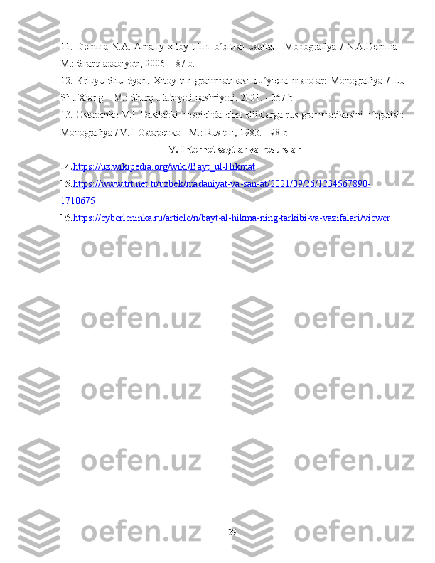 11 .   Demina   N.A.   Amaliy   xitoy   tilini   o qitish   usullari:   Monografiya   /   N.A.Demina   -ʻ
M.: Sharq adabiyoti, 2006. - 87 b.
12.   KrLyu   Shu   Syan.   Xitoy   tili   grammatikasi   bo yicha   insholar:   Monografiya   /   Lu	
ʻ
Shu Xiang. - M.: Sharq adabiyoti nashriyoti, 2021. - 267 b.
13. Ostapenko V.I. Dastlabki bosqichda chet elliklarga rus grammatikasini o rgatish:	
ʻ
Monografiya / V.I. Ostapenko - M.: Rus tili, 1983. - 98 b.
IV. Internet saytlar va resurslar
14. https://uz.wikipedia.org/wiki/Bayt_ul-Hikmat
15. https://www.trt.net.tr/uzbek/madaniyat-va-san-at/2021/09/26/1234567890-
1710675
16. https://cyberleninka.ru/article/n/bayt-al-hikma-ning-tarkibi-va-vazifalari/viewer  
29 