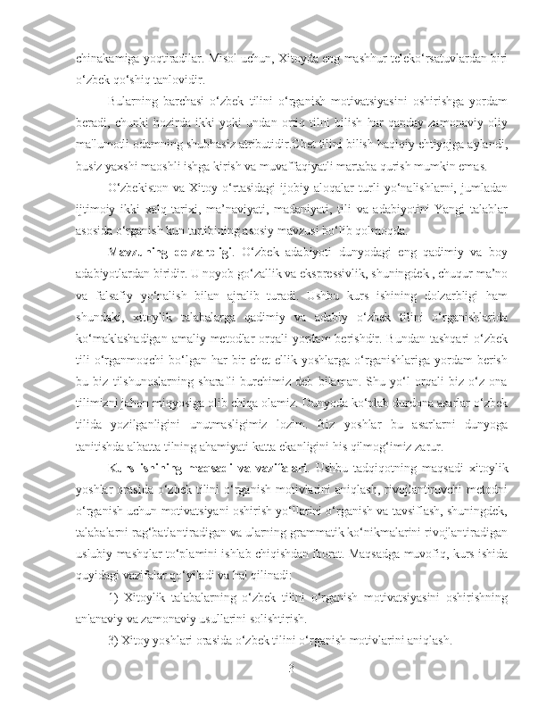 chinakamiga yoqtiradilar. Misol uchun, Xitoyda eng mashhur teleko‘rsatuvlardan biri
o‘zbek qo‘shiq tanlovidir.
Bularning   barchasi   o‘zbek   tilini   o‘rganish   motivatsiyasini   oshirishga   yordam
beradi,   chunki   hozirda   ikki   yoki   undan   ortiq   tilni   bilish   har   qanday   zamonaviy   oliy
ma'lumotli odamning shubhasiz atributidir.Chet tilini bilish haqiqiy ehtiyojga aylandi,
busiz yaxshi maoshli ishga kirish va muvaffaqiyatli martaba qurish mumkin emas.
O‘zbekiston   va   Xitoy   o‘rtasidagi   ijobiy   aloqalar   turli   yo‘nalishlarni,   jumladan
ijtimoiy   ikki   xalq   tarixi,   ma’naviyati,   madaniyati,   tili   va   adabiyotini   Yangi   talablar
asosida o‘rganish kun tartibining asosiy mavzusi bo‘lib qolmoqda. 
Mavzuning   dolzarbligi .   O‘zbek   adabiyoti   dunyodagi   eng   qadimiy   va   boy
adabiyotlardan biridir. U noyob go‘zallik va ekspressivlik, shuningdek , chuqur ma’no
va   falsafiy   yo‘nalish   bilan   ajralib   turadi.   Ushbu   kurs   ishining   dolzarbligi   ham
shundaki,   xitoylik   talabalarga   qadimiy   va   adabiy   o‘zbek   tilini   o‘rganishlarida
ko‘maklashadigan  amaliy metodlar  orqali  yordam  berishdir. Bundan  tashqari  o‘zbek
tili   o‘rganmoqchi   bo‘lgan  har  bir  chet   ellik yoshlarga  o‘rganishlariga  yordam  berish
bu   biz   tilshunoslarning   sharafli   burchimiz   deb   bilaman.   Shu   yo‘l   orqali   biz   o‘z   ona
tilimizni jahon miqyosiga olib chiqa olamiz. Dunyoda ko‘plab durdona asarlar o‘zbek
tilida   yozilganligini   unutmasligimiz   lozim.   Biz   yoshlar   bu   asarlarni   dunyoga
tanitishda albatta tilning ahamiyati katta ekanligini his qilmog‘imiz zarur.
Kurs   ishining   maqsadi   va   vazifalari .   Ushbu   tadqiqotning   maqsadi   xitoylik
yoshlar   orasida  o‘zbek  tilini   o‘rganish   motivlarini   aniqlash,  rivojlantiruvchi  metodni
o‘rganish uchun motivatsiyani oshirish yo‘llarini o‘rganish va tavsiflash, shuningdek,
talabalarni rag‘batlantiradigan va ularning grammatik ko‘nikmalarini rivojlantiradigan
uslubiy mashqlar to‘plamini ishlab chiqishdan iborat. Maqsadga muvofiq, kurs ishida
quyidagi vazifalar qo‘yiladi va hal qilinadi:
1)   X itoylik   talabalarning   o‘zbek   tilini   o‘rganish   motivatsiyasini   oshirishning
an'anaviy va zamonaviy usullarini solishtirish. 
3)  Xitoy yoshlari orasida o‘zbek tilini o‘rganish motivlarini aniqlash.
3 