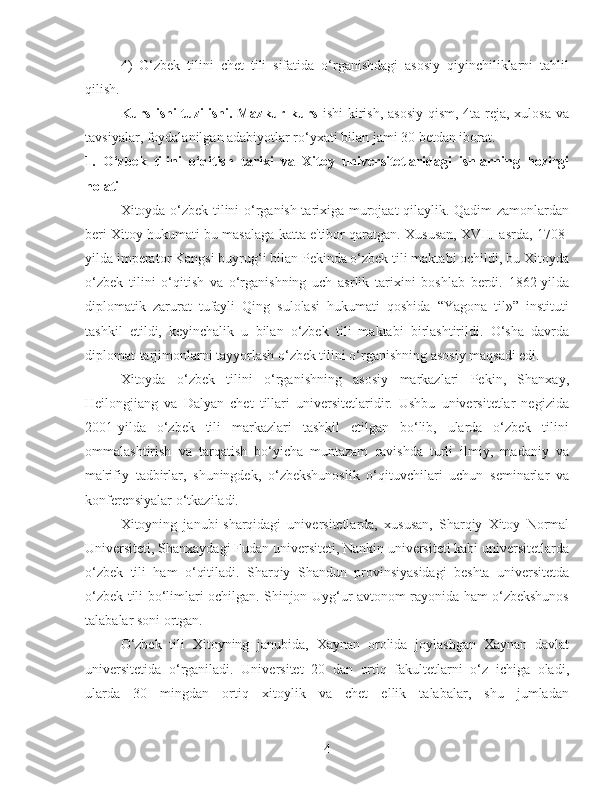 4)   O‘zbek   tilini   chet   tili   sifatida   o‘rganishdagi   asosiy   qiyinchiliklarni   tahlil
qilish.
  Kurs ishi tuzilishi. Mazkur kurs   ishi  kirish, asosiy  qism, 4ta reja, xulosa va
tavsiyalar, foydalanilgan adabiyotlar ro‘yxati bilan jami 30 betdan iborat.
1.   O‘zbek   tilini   o‘qitish   tarixi   va   Xitoy   universitetlaridagi   ishlarning   hozirgi
holati
Xitoyda o‘zbek tilini o‘rganish tarixiga murojaat qilaylik. Qadim zamonlardan
beri Xitoy hukumati bu masalaga katta e'tibor qaratgan. Xususan, XVIII asrda, 1708-
yilda imperator Kangsi buyrug‘i bilan Pekinda o‘zbek tili maktabi ochildi, bu Xitoyda
o‘zbek   tilini   o‘qitish   va   o‘rganishning   uch   asrlik   tarixini   boshlab   berdi.   1862-yilda
diplomatik   zarurat   tufayli   Qing   sulolasi   hukumati   qoshida   “Yagona   til»”   instituti
tashkil   etildi,   keyinchalik   u   bilan   o‘zbek   tili   maktabi   birlashtirildi.   O‘sha   davrda
diplomat-tarjimonlarni tayyorlash o‘zbek tilini o‘rganishning asosiy maqsadi edi.
Xitoyda   o‘zbek   tilini   o‘rganishning   asosiy   markazlari   Pekin,   Shanxay,
Heilongjiang   va   Dalyan   chet   tillari   universitetlaridir.   Ushbu   universitetlar   negizida
2001-yilda   o‘zbek   tili   markazlari   tashkil   etilgan   bo‘lib,   ularda   o‘zbek   tilini
ommalashtirish   va   tarqatish   bo‘yicha   muntazam   ravishda   turli   ilmiy,   madaniy   va
ma'rifiy   tadbirlar,   shuningdek,   o‘zbekshunoslik   o‘qituvchilari   uchun   seminarlar   va
konferensiyalar o‘tkaziladi.
Xitoyning   janubi-sharqidagi   universitetlarda,   xususan,   Sharqiy   Xitoy   Normal
Universiteti, Shanxaydagi Fudan universiteti, Nankin universiteti kabi universitetlarda
o‘zbek   tili   ham   o‘qitiladi.   Sharqiy   Shandun   provinsiyasidagi   beshta   universitetda
o‘zbek tili bo‘limlari ochilgan. Shinjon-Uyg‘ur avtonom rayonida ham o‘zbekshunos
talabalar soni ortgan.
O‘zbek   tili   Xitoyning   janubida,   Xaynan   orolida   joylashgan   Xaynan   davlat
universitetida   o‘rganiladi.   Universitet   20   dan   ortiq   fakultetlarni   o‘z   ichiga   oladi,
ularda   30   mingdan   ortiq   xitoylik   va   chet   ellik   talabalar,   shu   jumladan
4 