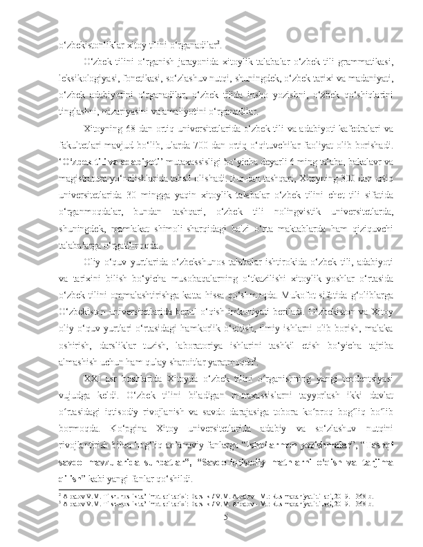 o‘zbekistonliklar xitoy tilini o‘rganadilar 2
.
O‘zbek   tilini   o‘rganish   jarayonida   xitoylik   talabalar   o‘zbek   tili   grammatikasi,
leksikologiyasi, fonetikasi, so‘zlashuv nutqi, shuningdek, o‘zbek tarixi va madaniyati,
o‘zbek   adabiyotini   o‘rganadilar,   o‘zbek   tilida   insho   yozishni,   o‘zbek   qo‘shiqlarini
tinglashni, nazariyasini va amaliyotini o‘rganadilar. 
Xitoyning 68 dan ortiq universitetlarida o‘zbek tili va adabiyoti kafedralari va
fakultetlari  mavjud bo‘lib, ularda 700 dan ortiq o‘qituvchilar  faoliyat  olib borishadi.
‘ O‘zbek tili va adabiyoti ’ mutaxassisligi bo‘yicha deyarli 6 ming talaba, bakalavr va
magistratura yo‘nalishlarida tahsil olishadi. Bundan tashqari, Xitoyning 300 dan ortiq
universitetlarida   30   mingga   yaqin   xitoylik   talabalar   o‘zbek   tilini   chet   tili   sifatida
o‘rganmoqdalar,   bundan   tashqari,   o‘zbek   tili   nolingvistik   universitetlarda,
shuningdek,   mamlakat   shimoli-sharqidagi   ba'zi   o‘rta   maktablarda   ham   qiziquvchi
talabalarga o‘rgatilmoqda. 
Oliy   o‘quv   yurtlarida   o‘zbekshunos   talabalar   ishtirokida   o‘zbek   tili,   adabiyoti
va   tarixini   bilish   bo‘yicha   musobaqalarning   o‘tkazilishi   xitoylik   yoshlar   o‘rtasida
o‘zbek   tilini   ommalashtirishga   katta   hissa   qo‘shmoqda.   Mukofot   sifatida   g‘oliblarga
O‘zbekiston  universitetlarida bepul  o‘qish imkoniyati beriladi. O‘zbekiston va Xitoy
oliy   o‘quv   yurtlari   o‘rtasidagi   hamkorlik   o‘qitish,   ilmiy   ishlarni   olib   borish,   malaka
oshirish,   darsliklar   tuzish,   laboratoriya   ishlarini   tashkil   etish   bo‘yicha   tajriba
almashish uchun ham qulay sharoitlar yaratmoqda 3
.
XXI   asr   boshlarida   Xitoyda   o‘zbek   tilini   o rganishning   yangi   tendentsiyasiʻ
vujudga   keldi.   O‘zbek   tilini   biladigan   mutaxassislarni   tayyorlash   ikki   davlat
o rtasidagi   iqtisodiy   rivojlanish   va   savdo   darajasiga   tobora   ko proq   bog liq   bo lib	
ʻ ʻ ʻ ʻ
bormoqda.   Ko‘pgina   Xitoy   universitetlarida   adabiy   va   so‘zlashuv   nutqini
rivojlantirish bilan bog‘liq an’anaviy fanlarga “ Ishbilarmon yozishmalar ”, “ Tashqi
savdo   mavzularida   suhbatlar”,   “Savdo-iqtisodiy   matnlarni   o‘qish   va   tarjima
qilish ” kabi yangi fanlar qo‘shildi.
2
  Alpatov V.M. Tilshunoslik ta’limotlari tarixi: Darslik / V.M. Alpatov - M.: Rus madaniyati tillari, 2019. - 368 b.
3
  Alpatov V.M. Tilshunoslik ta’limotlari tarixi: Darslik / V.M. Alpatov - M.: Rus madaniyati tillari, 2019. - 368 b.
5 