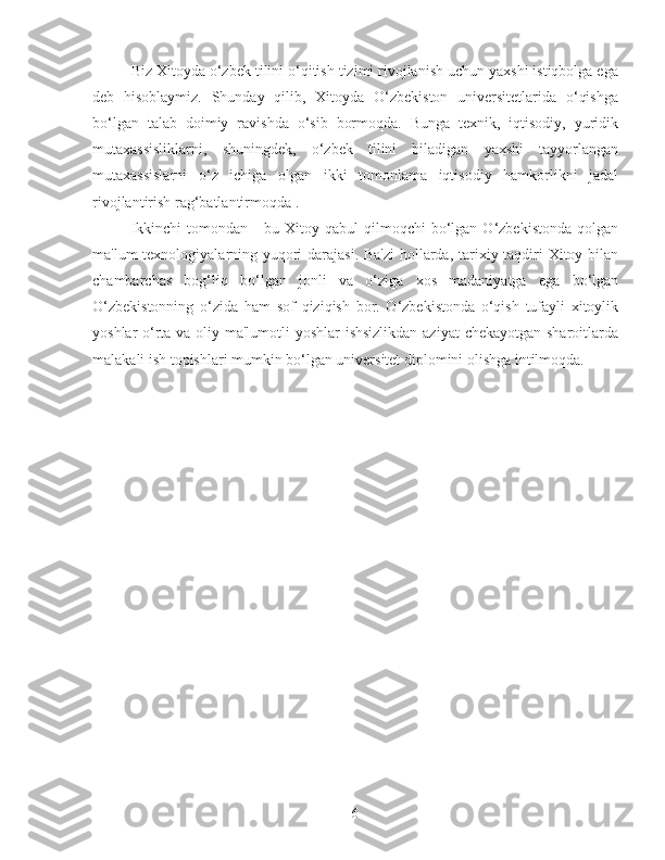 Biz Xitoyda o‘zbek tilini o‘qitish tizimi rivojlanish uchun yaxshi istiqbolga ega
deb   hisoblaymiz.   Shunday   qilib,   Xitoyda   O‘zbekiston   universitetlarida   o‘qishga
bo‘lgan   talab   doimiy   ravishda   o‘sib   bormoqda.   Bunga   texnik,   iqtisodiy,   yuridik
mutaxassisliklarni,   shuningdek,   o‘zbek   tilini   biladigan   yaxshi   tayyorlangan
mutaxassislarni   o‘z   ichiga   olgan   ikki   tomonlama   iqtisodiy   hamkorlikni   jadal
rivojlantirish rag‘batlantirmoqda .
Ikkinchi   tomondan  -   bu   Xitoy  qabul   qilmoqchi   bo‘lgan  O‘zbekistonda   qolgan
ma'lum texnologiyalarning yuqori  darajasi. Ba'zi  hollarda, tarixiy taqdiri  Xitoy bilan
chambarchas   bog‘liq   bo‘lgan   jonli   va   o‘ziga   xos   madaniyatga   ega   bo‘lgan
O‘zbekistonning   o‘zida   ham   sof   qiziqish   bor.   O‘zbekistonda   o‘qish   tufayli   xitoylik
yoshlar o‘rta va oliy ma'lumotli  yoshlar  ishsizlikdan  aziyat  chekayotgan sharoitlarda
malakali ish topishlari mumkin bo‘lgan universitet diplomini olishga intilmoqda. 
6 