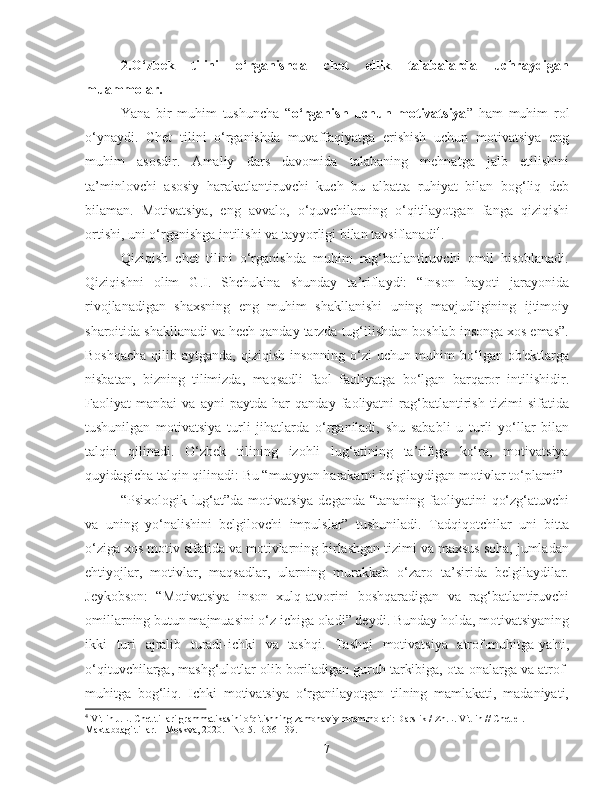 2.O‘zbek   tilini   o‘rganishda   chet   ellik   talabalarda   uchraydigan
muammolar.
Yana   bir   muhim   tushuncha   “ o‘rganish   uchun   motivatsiya ”   ham   muhim   rol
o‘ynaydi.   Chet   tilini   o‘rganishda   muvaffaqiyatga   erishish   uchun   motivatsiya   eng
muhim   asosdir.   Amaliy   dars   davomida   talabaning   mehnatga   jalb   etilishini
ta’minlovchi   asosiy   harakatlantiruvchi   kuch   bu   albatta   ruhiyat   bilan   bog‘liq   deb
bilaman.   Motivatsiya,   eng   avvalo,   o‘quvchilarning   o‘qitilayotgan   fanga   qiziqishi
ortishi, uni o‘rganishga intilishi va tayyorligi bilan tavsiflanadi 4
.
Qiziqish   chet   tilini   o‘rganishda   muhim   rag‘batlantiruvchi   omil   hisoblanadi.
Qiziqishni   olim   G.I.   Shchukina   shunday   ta’riflaydi:   “Inson   hayoti   jarayonida
rivojlanadigan   shaxsning   eng   muhim   shakllanishi   uning   mavjudligining   ijtimoiy
sharoitida shakllanadi va hech qanday tarzda tug‘ilishdan boshlab insonga xos emas”.
Boshqacha  qilib aytganda, qiziqish insonning o‘zi  uchun muhim  bo‘lgan ob'ektlarga
nisbatan,   bizning   tilimizda,   maqsadli   faol   faoliyatga   bo‘lgan   barqaror   intilishidir.
Faoliyat   manbai   va   ayni   paytda   har   qanday   faoliyatni   rag‘batlantirish   tizimi   sifatida
tushunilgan   motivatsiya   turli   jihatlarda   o‘rganiladi,   shu   sababli   u   turli   yo‘llar   bilan
talqin   qilinadi.   O‘zbek   tilining   izohli   lug‘atining   ta’rifiga   ko‘ra,   motivatsiya
quyidagicha talqin qilinadi: Bu “muayyan harakatni belgilaydigan motivlar to‘plami”
“Psixologik lug‘at”da motivatsiya deganda “tananing faoliyatini  qo‘zg‘atuvchi
va   uning   yo‘nalishini   belgilovchi   impulslar”   tushuniladi.   Tadqiqotchilar   uni   bitta
o‘ziga xos motiv sifatida va motivlarning birlashgan tizimi va maxsus soha, jumladan
ehtiyojlar,   motivlar,   maqsadlar,   ularning   murakkab   o‘zaro   ta’sirida   belgilaydilar.
Jeykobson:   “Motivatsiya   inson   xulq-atvorini   boshqaradigan   va   rag‘batlantiruvchi
omillarning butun majmuasini o‘z ichiga oladi” deydi. Bunday holda, motivatsiyaning
ikki   turi   ajralib   turadi-ichki   va   tashqi.   Tashqi   motivatsiya   atrof-muhitga-ya'ni,
o‘qituvchilarga, mashg‘ulotlar olib boriladigan guruh tarkibiga, ota-onalarga va atrof-
muhitga   bog‘liq.   Ichki   motivatsiya   o‘rganilayotgan   tilning   mamlakati,   madaniyati,
4
  Vitlin J.L. Chet tillari grammatikasini o qitishning zamonaviy muammolari: Darslik / Zh.L. Vitlin // Chet el. ʻ
Maktabdagi tillar. - Moskva, 2020. - No 5. B.36 - 39.
7 