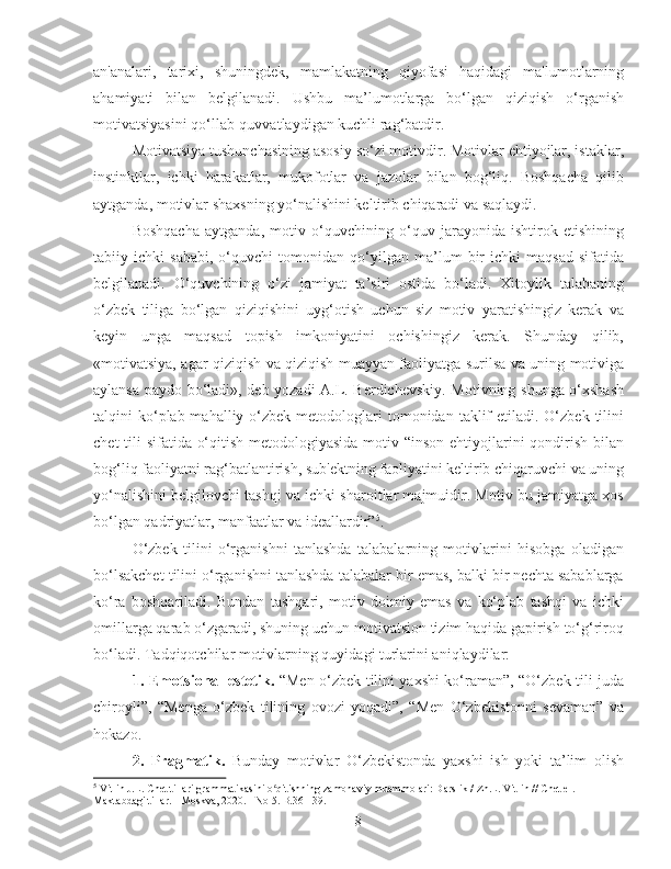 an'analari,   tarixi,   shuningdek,   mamlakatning   qiyofasi   haqidagi   ma'lumotlarning
ahamiyati   bilan   belgilanadi.   Ushbu   ma’lumotlarga   bo‘lgan   qiziqish   o‘rganish
motivatsiyasini qo‘llab-quvvatlaydigan kuchli rag‘batdir.
Motivatsiya tushunchasining asosiy so‘zi motivdir. Motivlar ehtiyojlar, istaklar,
instinktlar,   ichki   harakatlar,   mukofotlar   va   jazolar   bilan   bog‘liq.   Boshqacha   qilib
aytganda, motivlar shaxsning yo‘nalishini keltirib chiqaradi va saqlaydi.
Boshqacha   aytganda,   motiv   o‘quvchining   o‘quv   jarayonida   ishtirok   etishining
tabiiy   ichki   sababi,   o‘quvchi   tomonidan   qo‘yilgan   ma’lum   bir   ichki   maqsad   sifatida
belgilanadi.   O‘quvchining   o‘zi   jamiyat   ta’siri   ostida   bo‘ladi.   Xitoylik   talabaning
o‘zbek   tiliga   bo‘lgan   qiziqishini   uyg‘otish   uchun   siz   motiv   yaratishingiz   kerak   va
keyin   unga   maqsad   topish   imkoniyatini   ochishingiz   kerak.   Shunday   qilib,
«motivatsiya, agar qiziqish va qiziqish muayyan faoliyatga surilsa va uning motiviga
aylansa paydo bo‘ladi», deb yozadi A.L. Berdichevskiy. Motivning shunga o‘xshash
talqini  ko‘plab mahalliy  o‘zbek  metodologlari  tomonidan  taklif   etiladi. O‘zbek  tilini
chet  tili sifatida o‘qitish metodologiyasida motiv “inson ehtiyojlarini  qondirish bilan
bog‘liq faoliyatni rag‘batlantirish, sub'ektning faoliyatini keltirib chiqaruvchi va uning
yo‘nalishini belgilovchi tashqi va ichki sharoitlar majmuidir. Motiv bu jamiyatga xos
bo‘lgan qadriyatlar, manfaatlar va ideallardir” 5
.
O‘zbek   tilini   o‘rganishni   tanlashda   talabalarning   motivlarini   hisobga   oladigan
bo‘lsakchet tilini o‘rganishni tanlashda talabalar bir emas, balki bir nechta sabablarga
ko‘ra   boshqariladi.   Bundan   tashqari,   motiv   doimiy   emas   va   ko‘plab   tashqi   va   ichki
omillarga qarab o‘zgaradi, shuning uchun motivatsion tizim haqida gapirish to‘g‘riroq
bo‘ladi. Tadqiqotchilar motivlarning quyidagi turlarini aniqlaydilar:
1.   Emotsional-estetik.   “Men o‘zbek tilini yaxshi ko‘raman”, “O‘zbek tili juda
chiroyli”,   “Menga   o‘zbek   tilining   ovozi   yoqadi”,   “Men   O‘zbekistonni   sevaman”   va
hokazo.
2.   Pragmatik.   Bunday   motivlar   O‘zbekistonda   yaxshi   ish   yoki   ta’lim   olish
5
  Vitlin J.L. Chet tillari grammatikasini o qitishning zamonaviy muammolari: Darslik / Zh.L. Vitlin // Chet el. ʻ
Maktabdagi tillar. - Moskva, 2020. - No 5. B.36 - 39.
8 