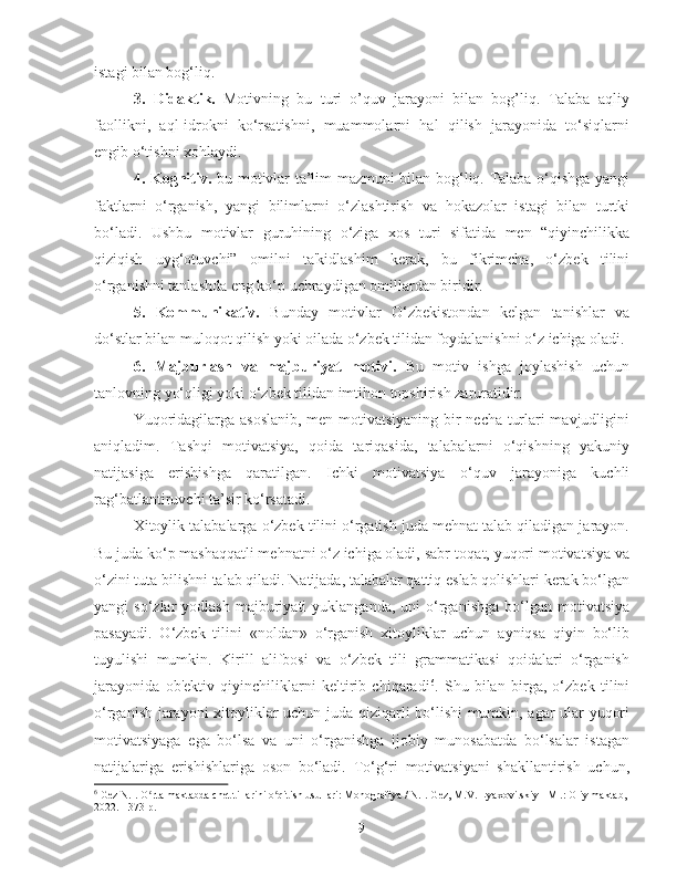 istagi bilan bog‘liq.
3.   Didaktik.   Motivning   bu   turi   o’quv   jarayoni   bilan   bog’liq.   Talaba   aqliy
faollikni,   aql-idrokni   ko‘rsatishni,   muammolarni   hal   qilish   jarayonida   to‘siqlarni
engib o‘tishni xohlaydi.
4.   Kognitiv.   bu motivlar ta’lim mazmuni bilan bog‘liq. Talaba o‘qishga yangi
faktlarni   o‘rganish,   yangi   bilimlarni   o‘zlashtirish   va   hokazolar   istagi   bilan   turtki
bo‘ladi.   Ushbu   motivlar   guruhining   o‘ziga   xos   turi   sifatida   men   “qiyinchilikka
qiziqish   uyg‘otuvchi”   omilni   ta'kidlashim   kerak,   bu   fikrimcha,   o‘zbek   tilini
o‘rganishni tanlashda eng ko‘p uchraydigan omillardan biridir.
5.   Kommunikativ.   Bunday   motivlar   O‘zbekistondan   kelgan   tanishlar   va
do‘stlar bilan muloqot qilish yoki oilada o‘zbek tilidan foydalanishni o‘z ichiga oladi.
6.   Majburlash   va   majburiyat   motivi.   Bu   motiv   ishga   joylashish   uchun
tanlovning yo‘qligi yoki o‘zbek tilidan imtihon topshirish zaruratidir.
Yuqoridagilarga asoslanib, men motivatsiyaning bir necha turlari mavjudligini
aniqladim.   Tashqi   motivatsiya,   qoida   tariqasida,   talabalarni   o‘qishning   yakuniy
natijasiga   erishishga   qaratilgan.   Ichki   motivatsiya   o‘quv   jarayoniga   kuchli
rag‘batlantiruvchi ta’sir ko‘rsatadi. 
Xitoylik talabalarga o‘zbek tilini o‘rgatish juda mehnat talab qiladigan jarayon.
Bu juda ko‘p mashaqqatli mehnatni o‘z ichiga oladi, sabr-toqat, yuqori motivatsiya va
o‘zini tuta bilishni talab qiladi. Natijada, talabalar qattiq eslab qolishlari kerak bo‘lgan
yangi   so‘zlar   yodlash  majburiyati   yuklanganda,  uni  o‘rganishga  bo‘lgan  motivatsiya
pasayadi.   O‘zbek   tilini   «noldan»   o‘rganish   xitoyliklar   uchun   ayniqsa   qiyin   bo‘lib
tuyulishi   mumkin.   Kirill   alifbosi   va   o‘zbek   tili   grammatikasi   qoidalari   o‘rganish
jarayonida   ob'ektiv   qiyinchiliklarni   keltirib   chiqaradi 6
.   Shu   bilan   birga,   o‘zbek   tilini
o‘rganish jarayoni xitoyliklar uchun juda qiziqarli bo‘lishi mumkin, agar ular yuqori
motivatsiyaga   ega   bo‘lsa   va   uni   o‘rganishga   ijobiy   munosabatda   bo‘lsalar   istagan
natijalariga   erishishlariga   oson   bo‘ladi.   To‘g‘ri   motivatsiyani   shakllantirish   uchun,
6
  Gez N.I. O rta maktabda chet tillarini o qitish usullari: Monografiya / N.I. Gez, M.V. Lyaxovitskiy - M .: Oliy maktab, ʻ ʻ
2022. - 373 p.
9 