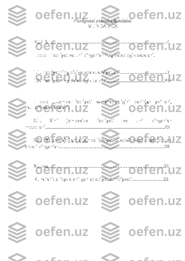 Faoliyatni psixologik talqini
MUNDARIJA
KIRISH …………………………………………………………….4
I-bob :      Faoliyat va uni o’rganishning psixologik asoslari .
1.1.  Faoliyatning  o’ziga xos xususiyatlari… ……………………..7
1.2.  Faoliyatning psixologik talqini...............................................19
II-bob:     Jamoa   faoliyati   samaradorligini   oshirish   yo’llari,
usullari va vositalari.
2.1.   Sinf   jamoasi da   faoliyati   va   uni   o’rganis h
metodlari................................................................................................25
2.2.     Yuqori sinflarda jamoa faoliyatini  sotsiometrik tadqiqotlar
orqali o’rganish… …………………………………………………….28
Xulosa… ………………………………………………………….32
Kurs ishida foydalanilgan adabiyotlar ro’yxati… …………….33 