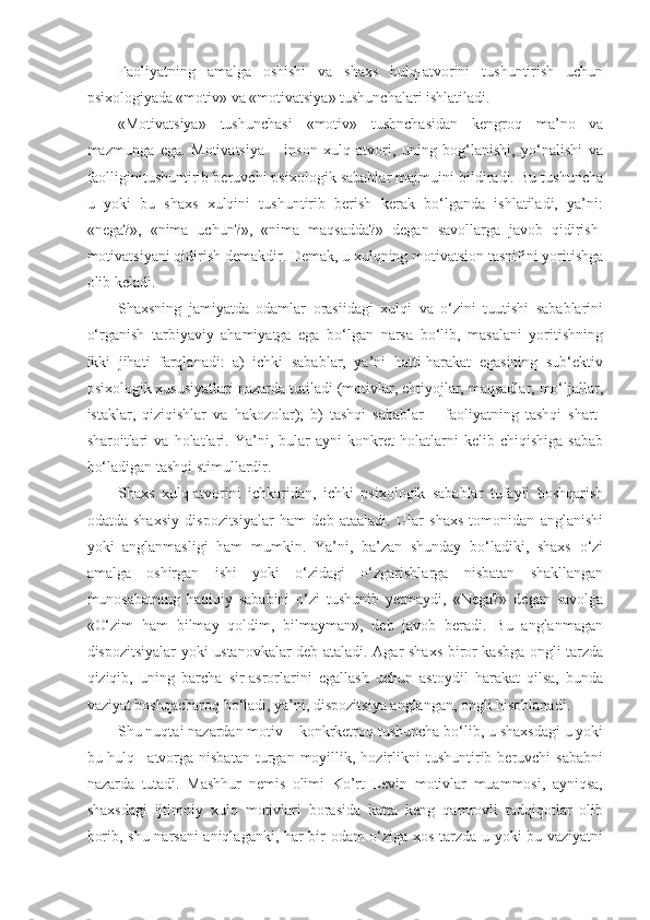 Faoliyatning   amalga   oshishi   va   shaxs   hulq-atvorini   tushuntirish   uchun
psixologiyada «motiv» va «motivatsiya» tushunchalari ishlatiladi.
«Motivatsiya»   tushunchasi   «motiv»   tushnchasidan   kengroq   ma’no   va
mazmunga   ega.   Motivatsiya   –   inson   xulq-atvori,   uning   bog‘lanishi,   yo‘nalishi   va
faolliginitushuntirib beruvchi psixologik sabablar majmuini bildiradi. Bu tushuncha
u   yoki   bu   shaxs   xulqini   tushuntirib   berish   kerak   bo‘lganda   ishlatiladi,   ya’ni:
«nega?»,   «nima   uchun?»,   «nima   maqsadda?»   degan   savollarga   javob   qidirish-
motivatsiyani qidirish demakdir. Demak, u xulqning motivatsion tasnifini yoritishga
olib keladi.
Shaxsning   jamiyatda   odamlar   orasiidagi   xulqi   va   o‘zini   tuutishi   sabablarini
o‘rganish   tarbiyaviy   ahamiyatga   ega   bo‘lgan   narsa   bo‘lib,   masalani   yoritishning
ikki   jihati   farqlanadi:   a)   ichki   sabablar,   ya’ni   hatti-harakat   egasining   sub‘ektiv
psixologik xususiyatlari nazarda tutiladi (motivlar, ehtiyojlar, maqsadlar, mo‘ljallar,
istaklar,   qiziqishlar   va   hakozolar);   b)   tashqi   sabablar   –   faoliyatning   tashqi   shart-
sharoitlari   va   holatlari.   Ya’ni,   bular   ayni   konkret   holatlarni   kelib   chiqishiga   sabab
bo‘ladigan tashqi stimullardir.
Shaxs   xulq-atvorini   ichkaridan,   ichki   psixologik   sabablar   tufayli   boshqarish
odatda   shaxsiy   dispozitsiyalar   ham   deb   ataaladi.   Ular   shaxs   tomonidan   anglanishi
yoki   anglanmasligi   ham   mumkin.   Ya’ni,   ba’zan   shunday   bo‘ladiki,   shaxs   o‘zi
amalga   oshirgan   ishi   yoki   o‘zidagi   o‘zgarishlarga   nisbatan   shakllangan
munosabatning   haqiqiy   sababini   o‘zi   tushunib   yetmaydi,   «Nega?»   degan   savolga
«O‘zim   ham   bilmay   qoldim,   bilmayman»,   deb   javob   beradi.   Bu   anglanmagan
dispozitsiyalar yoki ustanovkalar deb ataladi. Agar shaxs biror kasbga ongli tarzda
qiziqib,   uning   barcha   sir-asrorlarini   egallash   uchun   astoydil   harakat   qilsa,   bunda
vaziyat boshqacharoq bo‘ladi, ya’ni, dispozitsiya anglangan, ongli hisoblanadi.
Shu nuqtai nazardan motiv – konkrketroq tushuncha bo‘lib, u shaxsdagi u yoki
bu  hulq  –atvorga   nisbatan  turgan  moyillik,  hozirlikni   tushuntirib  beruvchi  sababni
nazarda   tutadi.   Mashhur   nemis   olimi   Ko’rt   Levin   motivlar   muammosi,   ayniqsa,
shaxsdagi   ijtimoiy   xulq   motivlari   borasida   katta   keng   qamrovli   tadqiqotlar   olib
borib, shu narsani aniqlaganki, har bir odam o‘ziga xos tarzda u yoki bu vaziyatni 