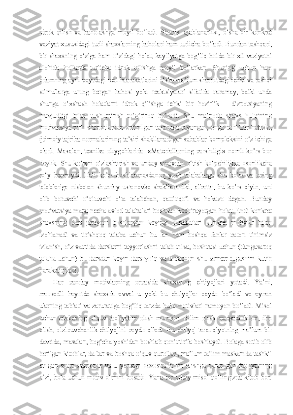 idrok   qilish   va   baholashga   moyil   bo‘ladi.   Shunisi   ajablanarliki,   o‘sha   bir   konkret
vaziyat xususidagi turli shaxslarning baholari ham turlicha bo‘ladi.   Bundan tashqari ,
bir  shaxsning  o‘ziga ham  o‘zidagi  holat, kayfiyatga bog‘liq holda bir xil vaziyatni
alohida   hollarda   turlicha   idrok   qilishga   moyil   bo‘larkan.   Shuning   uchun   ham
odamning ayni paytdagi real haarakatlarini o‘sha ma’lum sharoitdagi ichki va tashqi
stimullarga   uning   bergan   bahosi   yoki   reaktsiyalari   sifatida   qaramay,   balki   unda
shunga   o‘xshash   holatlarni   idrok   qilishga   ichki   bir   hozirlik   –   dizpotsiyaning
mavjudligi   bilan   tushuntirish   to‘g‘riroq   bo‘ladi.   Shu   ma’noda   shaxs   hulqining
motivatsiya turli sharoitlardan orttirilgan tajribaga tayangan, ongli tahlillar hattoki,
ijtimoiy tajriba normalarining ta’siri shakllanadigan sabablar kompleksini o‘z ichiga
oladi. Masalan, texnika oliygohlarida: «Materiallarning qarshiligi» nomli ko’rs bor
deylik. Shu ko’rsni o‘zlashtirish va unday sinovdan o‘tish ko‘pchilikka osonlikcha
ro‘y   bermaydi.   Hali   ko’rs   boshlanmasdanoq   yosh   talabalarga   shu   ko’rs   va   uning
talablariga   nisbatan   shunday   ustanovka   shakllanadiki,   albatta,   bu   ko’rs   qiyin,   uni
olib   boruvchi   o‘qituvchi   o‘ta   talabchan,   qattiqqo‘l   va   hokazo   degan.   Bunday
motivatsiya mana necha avlod talabalari boshdan kechirayotgan holat. Endi konkret
shaxsning   dars   jarayoni   boshlangan   keyingi   harakatlari   konkret   motivlar   bilan
izohlanadi   va   tirishqoq   talaba   uchun   bu   fan   ham   boshqa   fanlar   qatori   tinimsiz
izlanish, o‘z vaqtida darslarni tayyorlashni talab qilsa, boshqasi uchun (dangasaroq
talaba   uchun)   bu  darsdan   keyin   dars   yo‘q   va  u   qachon   shu   semetr   tugashini   kutib
harakat qiladi.
Har   qanday   motivlarning   orqasida   shaxsning   ehtiyojlari   yotadi.   Ya’ni,
maqsadli   hayotda   shaxsda   avval   u   yoki   bu   ehtiyojlar   paydo   bo‘ladi   va   aynan
ularning tabiati va zaruratiga bog‘liq tarzda hulq motivlari namoyon bo‘ladi. Misol
uchun   talabaning   o‘quv   faoliyatini   olish   mumkin.   Bilim   olish   maqsadi   bilim,   ilm
olish, qiziquvchanlik ehtiyojini paydo qiladi. Bu ehtiyoj taraqqiyotning ma’lum bir
davrida, masalan, bog‘cha yoshidan boshlab qoniqtirila boshlaydi. Bolaga sotib olib
berilgan kitoblar, daftar va boshqa o‘quv qurollari, ma’lum ta’lim maskanida tashkil
etilgan   shart-sharoitlar   va   u   yerdagi   bevosita   bilim   olishga   qaratilgan   faoliyatning
o‘zi, bola uchun motiv o‘rnini bosadi. Yana bir oddiy misol qo‘lingizda kitob bor. 