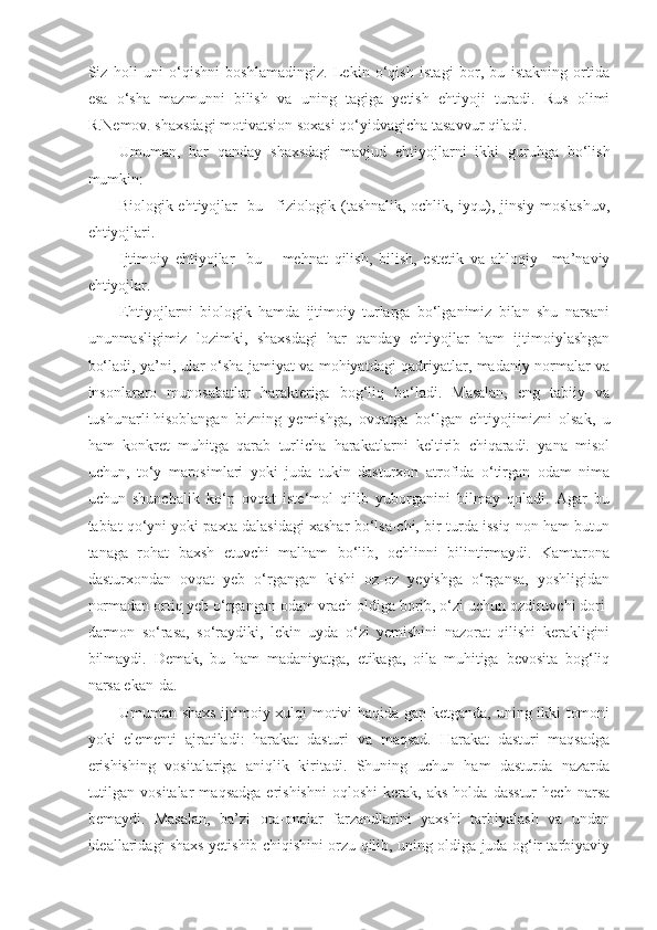 Siz   holi   uni   o‘qishni   boshlamadingiz.   Lekin   o‘qish   istagi   bor,   bu   istakning   ortida
esa   o‘sha   mazmunni   bilish   va   uning   tagiga   yetish   ehtiyoji   turadi.   Rus   olimi
R.Nemov. shaxsdagi motivatsion soxasi qo‘yidvagicha tasavvur qiladi.
Umuman,   har   qanday   shaxsdagi   mavjud   ehtiyojlarni   ikki   guruhga   bo‘lish
mumkin:
Biologik ehtiyojlar- bu –fiziologik (tashnalik, ochlik, iyqu), jinsiy moslashuv,
ehtiyojlari.
Ijtimoiy   ehtiyojlar-   bu   –   mehnat   qilish,   bilish,   estetik   va   ahloqiy   –ma’naviy
ehtiyojlar.
Ehtiyojlarni   biologik   hamda   ijtimoiy   turlarga   bo‘lganimiz   bilan   shu   narsani
ununmasligimiz   lozimki,   shaxsdagi   har   qanday   ehtiyojlar   ham   ijtimoiylashgan
bo‘ladi, ya’ni, ular o‘sha jamiyat va mohiyatdagi qadriyatlar, madaniy normalar va
insonlararo   munosabatlar   harakteriga   bog‘liq   bo‘ladi.   Masalan,   eng   tabiiy   va
tushunarli   hisoblangan   bizning   yemishga ,   ovqatga   bo‘lgan   ehtiyojimizni   olsak,   u
ham   konkret   muhitga   qarab   turlicha   harakatlarni   keltirib   chiqaradi.   yana   misol
uchun,   to‘y   marosimlari   yoki   juda   tukin   dasturxon   atrofida   o‘tirgan   odam   nima
uchun   shunchalik   ko‘p   ovqat   iste‘mol   qilib   yuborganini   bilmay   qoladi.   Agar   bu
tabiat qo‘yni yoki paxta dalasidagi xashar bo‘lsa-chi, bir turda issiq non ham butun
tanaga   rohat   baxsh   etuvchi   malham   bo‘lib,   ochlinni   bilintirmaydi.   Kamtarona
dasturxondan   ovqat   yeb   o‘rgangan   kishi   oz-oz   yeyishga   o‘rgansa,   yoshligidan
normadan ortiq yeb o‘rgangan odam vrach oldiga borib, o‘zi uchun ozdiruvchi dori-
darmon   so‘rasa,   so‘raydiki,   lekin   uyda   o‘zi   yemishini   nazorat   qilishi   kerakligini
bilmaydi.   Demak,   bu   ham   madaniyatga,   etikaga,   oila   muhitiga   bevosita   bog‘liq
narsa ekan-da.
Umuman shaxs ijtimoiy xulqi motivi haqida gap ketganda, uning ikki tomoni
yoki   elementi   ajratiladi:   harakat   dasturi   va   maqsad.   Harakat   dasturi   maqsadga
erishishing   vositalariga   aniqlik   kiritadi.   Shuning   uchun   ham   dasturda   nazarda
tutilgan   vositalar   maqsadga   erishishni   oqloshi   kerak,  aks   holda  dasstur   hech   narsa
bemaydi.   Masalan,   ba’zi   ota-onalar   farzandlarini   yaxshi   tarbiyalash   va   undan
ideallaridagi shaxs yetishib chiqishini orzu qilib, uning oldiga juda og‘ir tarbiyaviy 