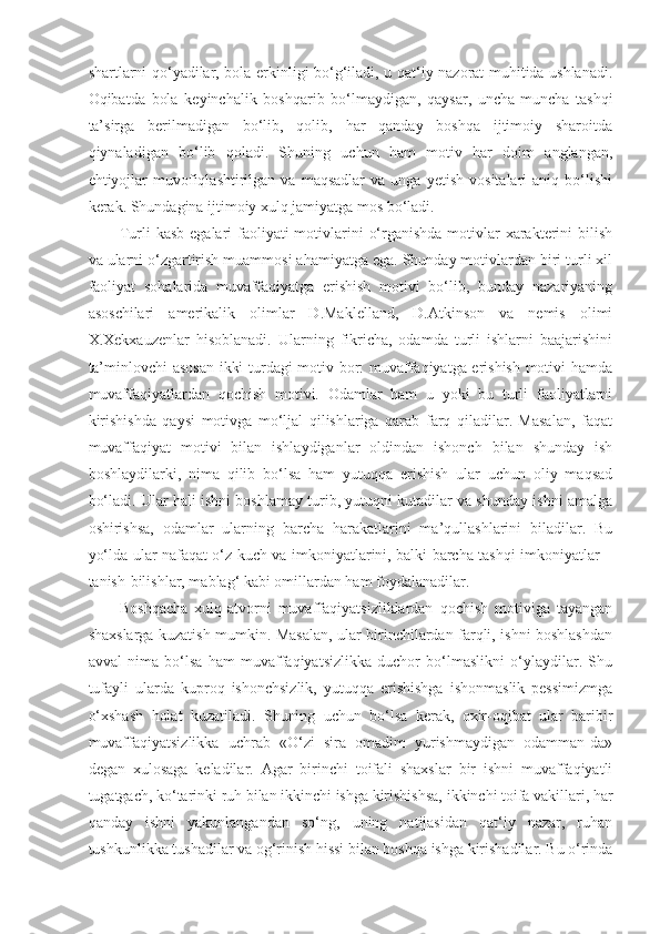 shartlarni qo‘yadilar, bola erkinligi bo‘g‘iladi, u qat‘iy nazorat muhitida ushlanadi.
Oqibatda   bola   keyinchalik   boshqarib   bo‘lmaydigan,   qaysar,   uncha-muncha   tashqi
ta’sirga   berilmadigan   bo‘lib,   qolib,   har   qanday   boshqa   ijtimoiy   sharoitda
qiynaladigan   bo‘lib   qoladi.   Shuning   uchun   ham   motiv   har   doim   anglangan,
ehtiyojlar   muvofiqlashtirilgan   va  maqsadlar   va   unga   yetish   vositalari   aniq   bo‘lishi
kerak. Shundagina ijtimoiy xulq jamiyatga mos bo‘ladi.
Turli kasb egalari  faoliyati  motivlarini  o‘rganishda motivlar  xarakterini  bilish
va ularni o‘zgartirish muammosi ahamiyatga ega. Shunday motivlardan biri turli xil
faoliyat   sohalarida   muvaffaqiyatga   erishish   motivi   bo‘lib,   bunday   nazariyaning
asoschilari   amerikalik   olimlar   D.Maklelland,   D.Atkinson   va   nemis   olimi
X.Xekxauzenlar   hisoblanadi.   Ularning   fikricha,   odamda   turli   ishlarni   baajarishini
ta’minlovchi asosan  ikki turdagi motiv bor: muvaffaqiyatga erishish motivi hamda
muvaffaqiyatlardan   qochish   motivi.   Odamlar   ham   u   yoki   bu   turli   faoliyatlarni
kirishishda   qaysi   motivga   mo‘ljal   qilishlariga   qarab   farq   qiladilar.   Masalan,   faqat
muvaffaqiyat   motivi   bilan   ishlaydiganlar   oldindan   ishonch   bilan   shunday   ish
boshlaydilarki,   nima   qilib   bo‘lsa   ham   yutuqqa   erishish   ular   uchun   oliy   maqsad
bo‘ladi. Ular hali ishni boshlamay turib, yutuqni kutadilar va shunday ishni amalga
oshirishsa,   odamlar   ularning   barcha   harakatlarini   ma’qullashlarini   biladilar.   Bu
yo‘lda ular nafaqat o‘z kuch va imkoniyatlarini, balki barcha tashqi imkoniyatlar –
tanish-bilishlar, mablag‘ kabi omillardan ham foydalanadilar.
Boshqacha   xulq-atvorni   muvaffaqiyatsizliklardan   qochish   motiviga   tayangan
shaxslarga kuzatish mumkin. Masalan, ular birinchilardan farqli, ishni boshlashdan
avval   nima   bo‘lsa   ham   muvaffaqiyatsizlikka   duchor   bo‘lmaslikni   o‘ylaydilar.   Shu
tufayli   ularda   kuproq   ishonchsizlik,   yutuqqa   erishishga   ishonmaslik   pessimizmga
o‘xshash   holat   kuzatiladi.   Shuning   uchun   bo‘lsa   kerak,   oxir-oqibat   ular   baribir
muvaffaqiyatsizlikka   uchrab   «O‘zi   sira   omadim   yurishmaydigan   odamman-da»
degan   xulosaga   keladilar.   Agar   birinchi   toifali   shaxslar   bir   ishni   muvaffaqiyatli
tugatgach, ko‘tarinki ruh bilan ikkinchi ishga kirishishsa,   ikkinchi toifa vakillari , har
qanday   ishni   yakunlangandan   so‘ng,   uning   natijasidan   qat‘iy   nazar,   ruhan
tushkunlikka tushadilar va og‘rinish hissi bilan boshqa ishga kirishadilar. Bu o‘rinda 