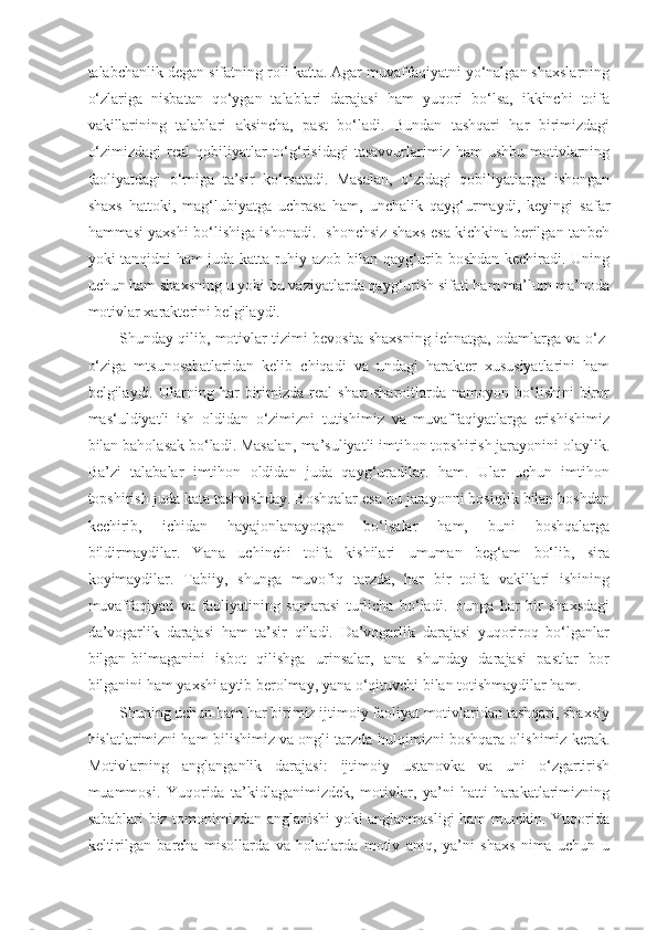 talabchanlik degan sifatning roli katta. Agar muvaffaqiyatni yo‘nalgan shaxslarning
o‘zlariga   nisbatan   qo‘ygan   talablari   darajasi   ham   yuqori   bo‘lsa,   ikkinchi   toifa
vakillarining   talablari   aksincha,   past   bo‘ladi.   Bundan   tashqari   har   birimizdagi
o‘zimizdagi  real  qobiliyatlar  to‘g‘risidagi   tasavvurlarimiz ham   ushbu  motivlarning
faoliyatdagi   o‘rniga   ta’sir   ko‘rsatadi.   Masalan,   o‘zidagi   qobiliyatlarga   ishongan
shaxs   hattoki,   mag‘lubiyatga   uchrasa   ham,   unchalik   qayg‘urmaydi,   keyingi   safar
hammasi yaxshi bo‘lishiga ishonadi. Ishonchsiz shaxs esa kichkina berilgan tanbeh
yoki tanqidni ham juda katta ruhiy azob bilan qayg‘urib boshdan kechiradi. Uning
uchun ham shaxsning u yoki bu vaziyatlarda qayg‘urish sifati ham ma’lum ma’noda
motivlar xarakterini belgilaydi.
Shunday qilib, motivlar tizimi bevosita shaxsning iehnatga, odamlarga va o‘z-
o‘ziga   mtsunosabatlaridan   kelib   chiqadi   va   undagi   harakter   xususiyatlarini   ham
belgilaydi.  Ularning  har   birimizda   real   shart-sharoitlarda  namoyon   bo‘lishini   biror
mas‘uldiyatli   ish   oldidan   o‘zimizni   tutishimiz   va   muvaffaqiyatlarga   erishishimiz
bilan baholasak bo‘ladi. Masalan, ma’suliyatli imtihon topshirish jarayonini olaylik.
Ba’zi   talabalar   imtihon   oldidan   juda   qayg‘uradilar.   ham.   Ular   uchun   imtihon
topshirish juda kata tashvishday. Boshqalar esa bu jarayonni bosiqlik bilan boshdan
kechirib,   ichidan   hayajonlanayotgan   bo‘lsalar   ham,   buni   boshqalarga
bildirmaydilar.   Yana   uchinchi   toifa   kishilari   umuman   beg‘am   bo‘lib,   sira
koyimaydilar.   Tabiiy,   shunga   muvofiq   tarzda,   har   bir   toifa   vakillari   ishining
muvaffaqiyati   va   faoliyatining   samarasi   turlicha   bo‘ladi.   Bunga   har   bir   shaxsdagi
da’vogarlik   darajasi   ham   ta’sir   qiladi.   Da’vogarlik   darajasi   yuqoriroq   bo‘lganlar
bilgan-bilmaganini   isbot   qilishga   urinsalar,   ana   shunday   darajasi   pastlar   bor
bilganini ham yaxshi aytib berolmay, yana o‘qituvchi bilan totishmaydilar ham.
Shuning uchun ham har birimiz ijtimoiy faoliyat motivlaridan tashqari, shaxsiy
hislatlarimizni ham bilishimiz va ongli tarzda hulqimizni boshqara olishimiz kerak.
Motivlarning   anglanganlik   darajasi:   ijtimoiy   ustanovka   va   uni   o‘zgartirish
muammosi.   Yuqorida   ta’kidlaganimizdek,   motivlar,   ya’ni   hatti-harakatlarimizning
sabablari biz tomonimizdan anglanishi yoki anglanmasligi ham mumkin. Yuqorida
keltirilgan   barcha   misollarda   va   holatlarda   motiv   aniq,   ya’ni   shaxs   nima   uchun   u 