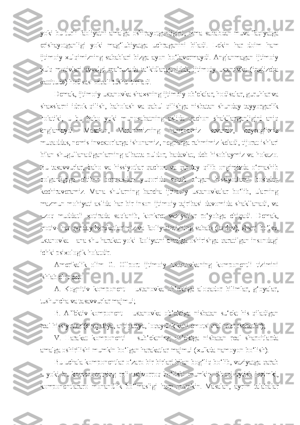 yoki   bu   turli   faoliyatni   amalga   oshirayotganligini,   nima   sababdan   muvaffaqiyatga
erishayotganligi   yoki   mag‘lubiyatga   uchraganini   biladi.   Lekin   har   doim   ham
ijtimoiy   xulqimizning   sabablari   bizga   ayon   bo‘lavermaydi.   Anglanmagan   ijtimoiy
xulq   motivlari   avvalgi   ma’ruzada   ta’kidlanganidek,   ijtimoiy   ustanovka   (inglizcha
«attitud») hodisasi orqali tushuntiriladi.
Demak, ijtimoiy ustanovka shaxsning ijtimoiy ob’ektlar, hodisalar, guruhlar va
shaxslarni   idrok   qilish,   baholash   va   qabul   qilishga   nisbatan   shunday   tayyorgarlik
holatiki,   u   bu   baho   yoki   munosabatning   aslida   qachon   shakllanganligini   aniq
anglamaydi.   Masalan,   Vatanimizning   hammamiz   sevamiz,   bayrog‘imiz
muqaddas,   nemis investorlarga ishonamiz , negrlarga rahmimiz keladi, tijorat ishlari
bilan shugullanadiganlarning  albatta  puldor,  badavlat,  deb hisoblaymiz  va  hokazo.
Bu   tasavvurlar,   baho   va   hissiyotlar   qachon   va   qanday   qilib   ongimizda   o‘rnashib
qolganligiga   e‘tibor   bermasdan   yuqorida   sanab   o‘tgan   hissiyotlarni   boshdan
kechiraveramiz.   Mana   shularning   barcha   ijtimoiy   ustanovkalar   bo‘lib,   ularning
mazmun   mohiyati   aslida   har   bir   inson   ijtimoiy   tajribasi   davomida   shakllanadi,   va
uzoq   muddatli   xotirada   saqlanib,   konkret   vaziyatlar   ro‘yobga   chiqadi.   Demak,
motiv- har qanday harakatlarimiz va faoliyatimizning sababi (undov), sharti bo‘lsa,
ustanovka – ana shu harakat yoki faoliyatni amalga oshirishga qaratilgan insondagi
ichki psixologik holatdir.
Amerikalik   olim   G.   Ollport   ijtimoiy   ustanovkaning   komponentli   tizimini
ishlab chiqqan:
A.   Kognitiv   komponent   –   ustanovka   ob’ektiga   aloqador   bilimlar,   g‘oyalar,
tushuncha va tasavvurlar majmui;
B.   Affektiv   komponent   –   ustanovka   ob’ektiga   nisbatan   su‘ekt   his   qiladigan
real hissiyotlar (simpatiya, antipatiya, loqaydlik kabi emotsional munosabatlar);
V.   Harakat   komponenti   –   sub‘ektning   ob’ektga   nisbatan   real   sharoitlarda
amalga oshirilishi mumkin bo‘lgan harakatlar majmui (xulkda namoyon bo‘lish).
Bu uchala komponentlar o‘zaro bir-birlari bilan bog‘liq bo‘lib, vaziyatga qarab
u   yoki   bu   komponentning   roli   ustivorroq   bo‘lishi   mumkin.   Shuni   aytish   lozimki,
komponentlararo   monandlik   bo‘lmasligi   ham   mumkin.   Masalan,   ayrim   talabalar 