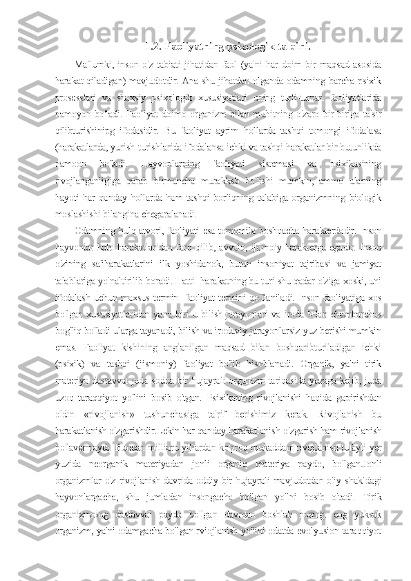 1.2. Faoliyatning psixologik talqini.
Ma'lumki,   inson   o'z   tabiati   jihatidan   faol   (ya'ni   har   doim   bir   maqsad   asosida
harakat qiladigan) mavjudotdir. Ana shu jihatdan olganda odamning barcha psixik
prosesslari   va   shaxsiy   psixologik   xususiyatlari   uning   turli-tuman   faoliyatlarida
namoyon   bo'ladi.   Faoliyat   doimo   organizm   bilan   muhitning   o'zaro   bir-biriga   ta'sir
qilibturishinipg   ifodasidir.   Bu   faoliyat   ayrim   hollarda   tashqi   tomongi   ifodalasa
(harakatlarda, yurish-turishlarida ifodalansa ichki va tashqi harakatlar bir butunlikda
namoon   bo'ladi.   Hayvonlarning   faoliyati   sistemasi   va   psixikasining
rivojlanganligiga   qarab   birmuncha   murakkab   bo'lishi   mumkin,   ammo   ularning
hayoti   har   qanday   hollarda   ham   tashqi   borliqning   talabiga   organizmning   biologik
moslashishi bilangina chegaralanadi.
Odamning hulq-atvori, faoliyati esa tomomila boshqacha  harakterdadir. Inson
hayvonlar   hatti-harakatlaridan   farq   qilib,   avvalo,   ijtimoiy   harakterga   egadir.   Inson
o'zining   sa'iharakatlarini   ilk   yoshidanok,   butun   insoniyat   tajribasi   va   jamiyat
talablariga yo'naltirilib boradi. Hatti- harakatning bu turi shu qadar o'ziga xoski, uni
ifodalash  uchun  maxsus  termin-  faoliyat  termini  qo'llaniladi.   Inson   faoliyatiga  xos
bo'lgan   xususiyatlaridan   yana   biri   u   bilish   jarayonlari   va   iroda   bilan   chambarchas
bog'liq bo'ladi ularga tayanadi, bilish va irodaviy jarayonlarsiz yuz berishi mumkin
emas.   Faoliyat   kishining   anglanilgan   maqsad   bilan   boshqaribturiladigan   ichki
(psixik)   va   tashqi   (jismoniy)   faoliyat   bo'lib   hisoblanadi.   Organik,   ya'ni   tirik
materiya dastavval juda sodda bir hujayrali organizm tariqasida yuzaga kelib, juda
uzoq   taraqqiyot   yo'lini   bosib   o'tgan.   Psixikaning   rivojlanishi   haqida   gapirishdan
oldin   «rivojlanish»   tushunchasiga   ta'rif   berishimiz   kerak.   Rivojlanish   bu
harakatlanish o'zgarishdir.Lekin har qanday harakatlanish o'zgarish ham rivojlanish
bo'lavermaydi. Bundan milliard yillardan ko'proq mukaddam rivojlanish tufayli yer
yuzida   neorganik   materiyadan   jonli   organiq   materiya   paydo,   bo'lgan.Jonli
organizmlar  o'z rivojlanish davrida oddiy bir  hujayrali  mavjudotdan   oliy shakldagi
hayvonlargacha ,   shu   jumladan   insongacha   bo'lgan   yo'lni   bosib   o'tadi.   Tirik
organizmning   dastavval   paydo   bo'lgan   davrdan   boshlab   hozirgi   eng   yuksak
organizm, ya'ni odamgacha bo'lgan rviojlanish yo'lini odatda evolyusion taraqqiyot 