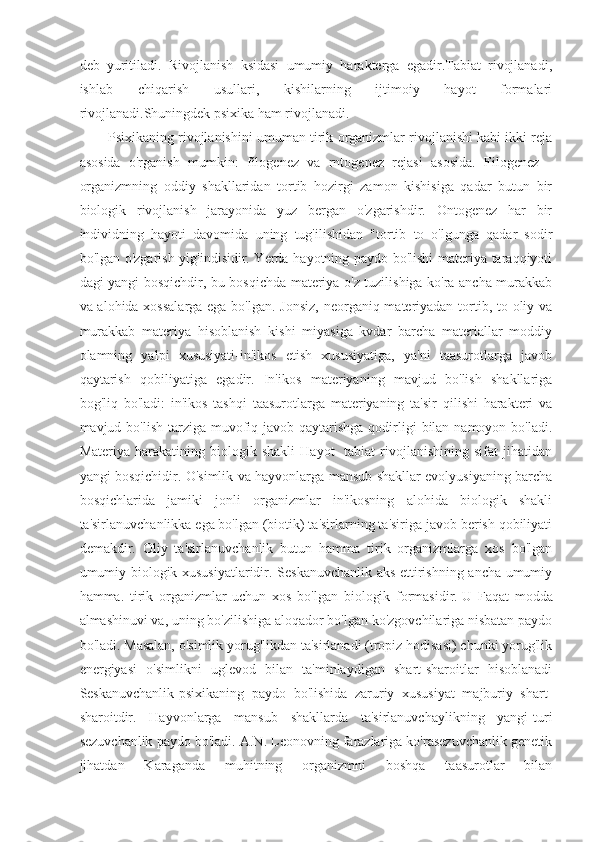 deb   yuritiladi.   Rivojlanish   ksidasi   umumiy   harakterga   egadir.Tabiat   rivojlanadi,
ishlab   chiqarish   usullari,   kishilarning   ijtimoiy   hayot   formalari
rivojlanadi.Shuningdek psixika ham rivojlanadi.
Psixikaning rivojlanishini umuman tirik organizmlar rivojlanishi kabi ikki reja
asosida   o'rganish   mumkin:   filogenez   va   rntogenez   rejasi   asosida.   Filogenez   -
organizmning   oddiy   shakllaridan   tortib   hozirgi   zamon   kishisiga   qadar   butun   bir
biologik   rivojlanish   jarayonida   yuz   bergan   o'zgarishdir.   Ontogenez   har   bir
individning   hayoti   davomida   uning   tug'ilishidan   "tortib   to   o'lgunga   qadar   sodir
bo'lgan o'zgarish yig'indisidir. Yerda hayotning paydo bo'lishi materiya taraqqiyoti
dagi yangi bosqichdir, bu bosqichda materiya o'z tuzilishiga ko'ra ancha murakkab
va alohida xossalarga  ega bo'lgan. Jonsiz, neorganiq materiyadan tortib, to oliy va
murakkab   materiya   hisoblanish   kishi   miyasiga   kvdar   barcha   materiallar   moddiy
olamning   yalpi   xususiyati-in'ikos   etish   xususiyatiga,   ya'ni   taasurotlarga   javob
qaytarish   qobiliyatiga   egadir.   In'ikos   materiyaning   mavjud   bo'lish   shakllariga
bog'liq   bo'ladi:   in'ikos   tashqi   taasurotlarga   materiyaning   ta'sir   qilishi   harakteri   va
mavjud bo'lish tarziga muvofiq javob qaytarishga qodirligi  bilan namoyon  bo'ladi.
Materiya   harakatining   biologik   shakli   Hayot-   tabiat   rivojlanishining   sifat   jihatidan
yangi bosqichidir. O'simlik va hayvonlarga mansub shakllar evolyusiyaning barcha
bosqichlarida   jamiki   jonli   organizmlar   in'ikosning   alohida   biologik   shakli
ta'sirlanuvchanlikka ega bo'lgan (biotik) ta'sirlarning ta'siriga javob berish qobiliyati
demakdir.   Oliy   ta'sirlanuvchanlik   butun   hamma   tirik   organizmlarga   xos   bo'lgan
umumiy biologik xususiyatlaridir. Seskanuvchanlik aks ettirishning ancha umumiy
hamma.   tirik   organizmlar   uchun   xos   bo'lgan   biologik   formasidir.   U   Faqat   modda
almashinuvi va , uning bo'zilishiga aloqador bo'lgan ko'zgovchilariga nisbatan paydo
bo'ladi. Masalan, o'simlik yorug'likdan ta'sirlanadi (tropiz hodisasi) chunki yorug'lik
energiyasi   o'simlikni   uglevod   bilan   ta'minlaydigan   shart-sharoitlar   hisoblanadi
Seskanuvchanlik-psixikaning   paydo   bo'lishida   zaruriy   xususiyat   majburiy   shart-
sharoitdir.   Hayvonlarga   mansub   shakllarda   ta'sirlanuvchaylikning   yangi-turi
sezuvchanlik paydo bo'ladi. A.N. Leonovning farazlariga ko'rasezuvchanlik genetik
jihatdan   Karaganda   muhitning   organizmni   boshqa   taasurotlar   bilan 