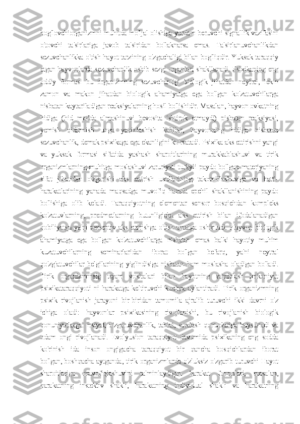 bog'lovchiorganizmni muhitda mo'ljal olishiga yerdam beruvchi signallik vazifasini
o'tovchi   ta'sirlariga   javob   ta'siridan   bo'laknarsa   emas.   Ta'sirlanuvchanlikdan
sezuvchanlikka o'tish hayot tarzining o'zgachaligi bilan bog'liqdir. Yuksak taraqqiy
etgan hayvonlarda sezuvchanlik oshib sezgi  organlari shakllanadi. Psixikaning eng
oddiy   formasi   bu   orgapizmning   sezuvchanligi   biologik   jihatdan   neytral,   lekin
zamon   va   makon   jihatdan   biologik   ahamiyatga   ega   bo'lgan   ko'zatuvchilarga
nisbatan kaytariladigan reaksiyalarning hosil bo'lishidir. Masalan, hayvon ovkatning
hidiga   (hid   modda   almashinuvi   bevosita   ishtirok   etmaydi)   pisbatan   reaksiyasi,
yemish   qidirmish   unga   yaqinlashish   kabilar,   hayvonning   hidiga   nisbatan
sezuvchanlik, demak psixikaga ega ekanligini ko'rsatadi. Psixika aks ettirishni yangi
va   yuksak   formasi   sifatida   yashash   sharoitlarining   murakkablashuvi   va   tirik
organizmlarning muhitga moslashuvi zaruriyati tufayli paydo bo'lgan materiyaning
sifat   jihatidan   o'zgarishi   aks   ettirish   usullarining   takomillashuviga   va   hatti-
harakatlarining   yanada   maqsadga   muvofiq   hamda   epchil   shakllanishining   paydo
bo'lishiga   olib   keladi.   Taraqqiyotning   elementar   sensor   bosqichdan   kompleks
ko'zatuvlarning,   predmetlarning   butunligicha   aks   ettirish   bilan   ifodalanadigan
qobiliyatga ya'ni  perseptiv aks  ettirishga  o'tish  amalga oshiriladi. Hayvon biologik
ahamiyatga   ega   bo'lgan   ko'zatuvchilarga   nisbatan   emas   balki   hayotiy   muhim
kuzatuvchilarning   seminarlaridan   iborat   bo'lgan   befarq,   ya'ni   neytral
qo'zg'atuvchilar   belgilarining   yig'indisiga   nisbatan   ham   moslasha   oladigan   bo'ladi.
Tirik   organizmnieig   tejam   vositalari   bilan   hayotning   ta'mirlash   imkoniyat
psixikataraqqiyoti   ni   harakatga   keltiruvchi   kuchga   aylantiradi.   Tirik   organizmning
psixik   rivojlanish   jarayoni   bir-biridan   tamomila   ajralib   turuvchi   ikki   davrni   o'z
ichiga   oladi:   hayvonlar   psixikasining   rivojlanishi,   bu   rivojlanish   biologik
qonuniyatlarga:   irsiyat,   o'zgaruvchanlik,   tabiat,   saralash   qonunlariga   buysunadi   va
odam   ongi   rivojlanadi.   Evolyusion   taraqqiyot   davomida   psixikaning   eng   sodda
ko'rinish   ida   inson   ongigacha   taraqqiyot   bir   qancha   bosqichlardan   iborat
bo'lgan,   boshqacha aytganda , tirik organizmlarda o'zluksiz o'zgarib turuvchi  Hayot
sharoitlariga   muvofiqlashuvini   ta'minlaydigan   harakat   formalari,   masalan,
harakatning   instektiv   shakli,   harakatning   individual   shakli   va   harakatning 