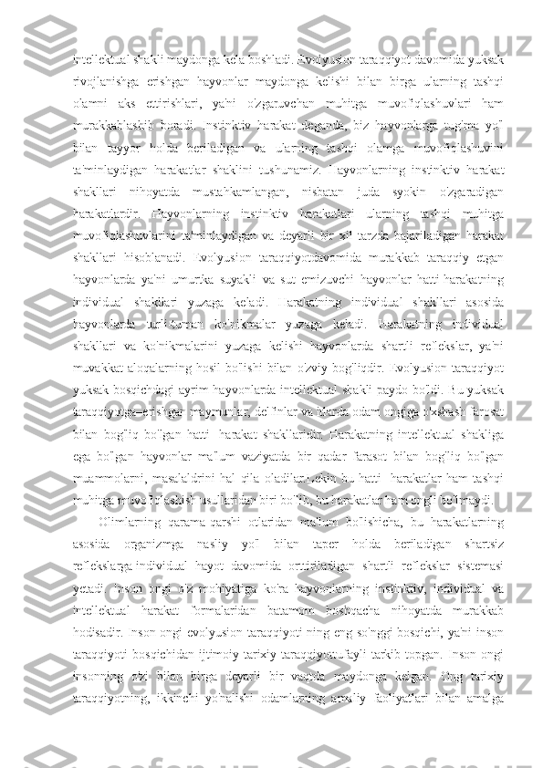 intellektual shakli maydonga kela boshladi. Evolyusion taraqqiyot davomida yuksak
rivojlanishga   erishgan   hayvonlar   maydonga   kelishi   bilan   birga   ularning   tashqi
olamni   aks   ettirishlari,   ya'ni   o'zgaruvchan   muhitga   muvofiqlashuvlari   ham
murakkablashib   boradi.   Instinktiv   harakat   deganda,   biz   hayvonlarga   tug'ma   yo'l
bilan   tayyor   holda   beriladigan   va   ularning   tashqi   olamga   muvofiqlashuvini
ta'minlaydigan   harakatlar   shaklini   tushunamiz.   Hayvonlarning   instinktiv   harakat
shakllari   nihoyatda   mustahkamlangan,   nisbatan   juda   syokin   o'zgaradigan
harakatlardir.   Hayvonlarning   instinktiv   harakatlari   ularning   tashqi   muhitga
muvofiqlashuvlarini   ta'minlaydigan   va   deyarli   bir   xil   tarzda   bajariladigan   harakat
shakllari   hisoblanadi.   Evolyusion   taraqqiyotdavomida   murakkab   taraqqiy   etgan
hayvonlarda   ya'ni   umurtka   suyakli   va   sut   emizuvchi   hayvonlar   hatti-harakatning
individual   shakllari   yuzaga   keladi.   Harakatning   individual   shakllari   asosida
hayvonlarda   turli-tuman   ko'nikmalar   yuzaga   keladi.   Harakatning   individual
shakllari   va   ko'nikmalarini   yuzaga   kelishi   hayvonlarda   shartli   reflekslar,   ya'ni
muvakkat   aloqalarning   hosil   bo'lishi   bilan   o'zviy   bog'liqdir.  Evolyusion   taraqqiyot
yuksak bosqichdagi  ayrim hayvonlarda intellektual shakli paydo bo'ldi. Bu yuksak
taraqqiyotga–erishgan maymunlar, delfinlar va itlarda odam ongiga o'xshash farosat
bilan   bog'liq   bo'lgan   hatti-   harakat   shakllaridir.   Harakatning   intellektual   shakliga
ega   bo'lgan   hayvonlar   ma'lum   vaziyatda   bir   qadar   farasot   bilan   bog'liq   bo'lgan
muammolarni,   masalaldrini   hal   qila   oladilar.Lekin   bu   hatti-   harakatlar   ham   tashqi
muhitga muvofiqlashish usullaridan biri bo'lib, bu harakatlar ham ongli bo'lmaydi.
Olimlarning   qarama-qarshi   otlaridan   ma'lum   bo'lishicha,   bu   harakatlarning
asosida   organizmga   nasliy   yo'l   bilan   taper   holda   beriladigan   shartsiz
reflekslarga   individual   hayot   davomida   orttiriladigan   shartli   reflekslar   sistemasi
yetadi.   Inson   ongi   o'z   mohiyatiga   ko'ra   hayvonlarning   instinktiv,   individual   va
intellektual   harakat   formalaridan   batamom   boshqacha   nihoyatda   murakkab
hodisadir. Inson ongi evolyusion taraqqiyoti ning eng so'nggi bosqichi, ya'ni inson
taraqqiyoti   bosqichidan   ijtimoiy-tarixiy   taraqqiyottufayli   tarkib   topgan.   Inson   ongi
insonning   o'zi   bilan   birga   deyarli   bir   vaqtda   maydonga   kelgan.   Ong   tarixiy
taraqqiyotning,   ikkinchi   yo'nalishi   odamlarning   amaliy   faoliyatlari   bilan   amalga 