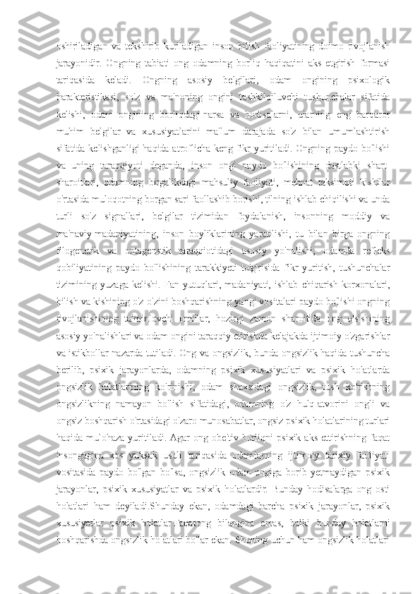 oshiriladigan   va   tekshirib   kuriladigan   inson   bilish   faoliyatining   doimo   rivojlanish
jarayonidir.   Ongning   tabiati   ong   odamning   borliq   haqiqatini   aks   etgirish   formasi
tariqasida   keladi.   Ongning   asosiy   belgilari,   odam   ongining   psixologik
harakteristikasi,   so'z   va   ma'noning   ongini   tashkilqiluvchi   tushunchalar   sifatida
kelishi,   odam   ongining   borliqdagi   narsa   va   hodisalarni ,   ularning   eng   barqaror
muhim   belgilar   va   xususiyatlarini   ma'lum   darajada   so'z   bilan   umumlashtirish
sifatida kelishganligi  haqida atroflicha keng fikr yuritiladi. Ongning paydo bo'lishi
va   uning   taraqqiyoti   deganda,   inson   ongi   paydo   bo'lishining   dastlabki   shart-
sharoitlari,   odamning   birgalikdagi   mahsuliy   faoliyati,   mehnat   taksimoti   kishilar
o'rtasida muloqotning borgan sari faollashib borishi, tilning ishlab chiqilishi va unda
turli   so'z   signallari,   belgilar   tizimidan   foydalanish,   insonning   moddiy   va
ma'naviy   madaniyatining ,   inson   boyliklarining   yaratilishi,   tu   bilan   birga   ongning
filogenetik   va   ontogenstik   taraqqiotidagi   asosiy   yo'nalishi,   odamda   refleks
qobiliyatining   paydo   bo'lishining   tarakkiyeti   to'g'risida   fikr   yuritish,   tushunchalar
tizimining   yuzaga   kelishi.   Fan   yutuqlari,   madaniyati,   ishlab   chiqarish   korxonalari,
bilish va kishining o'z-o'zini boshqarishning yangi vositalari paydo bo'lishi ongning
rivojlanishining   ta'minlovchi   omillar,   hozirgi   zamon   sharoitida   ong   o'sishining
asosiy yo'nalishlari va odam ongini taraqqiy etirishda kelajakda ijtimoiy o'zgarishlar
va istikbollar nazarda tutiladi. Ong va ongsizlik, bunda ongsizlik   haqida tushuncha
berilib ,   psixik   jarayonlarda,   odamning   psixik   xususiyatlari   va   psixik   holatlarda
ongsizlik   holatlarining   ko'rinishi,   odam   shaxsidagi   ongsizlik,   tush   ko'rishning
ongsizlikning   namayon   bo'lish   sifatidagi,   odamning   o'z   hulq-atvorini   ongli   va
ongsiz boshqarish o'rtasidagi o'zaro munosabatlar, ongsiz psixik holatlarining turlari
haqida   mulohaza   yuritiladi.   Agar   ong   obe'tiv   borliqni   psixik   aks   ettirishning   faqat
insongagina   xos   yuksak   usuli   tariqasida   odamlarning   ijtimoiy   tarixiy   faoliyati
vositasida   paydo   bo'lgan   bo'lsa,   ongsizlik   odam   ongiga   borib   yetmaydigan   psixik
jarayonlar,   psixik   xususiyatlar   va   psixik   holatlardir.   Bunday   hodisalarga   ong   osti
holatlari   ham   deyiladi.Shunday   ekan,   odamdagi   barcha   psixik   jarayonlar,   psixik
xususiyatlar   psixik   holatlar   Faqatong   bilangina   emas ,   balki   bunday   holatlarni
boshqarishda ongsizlik holatlari bo'lar ekan. Shuning uchun ham ongsizlik holatlari 