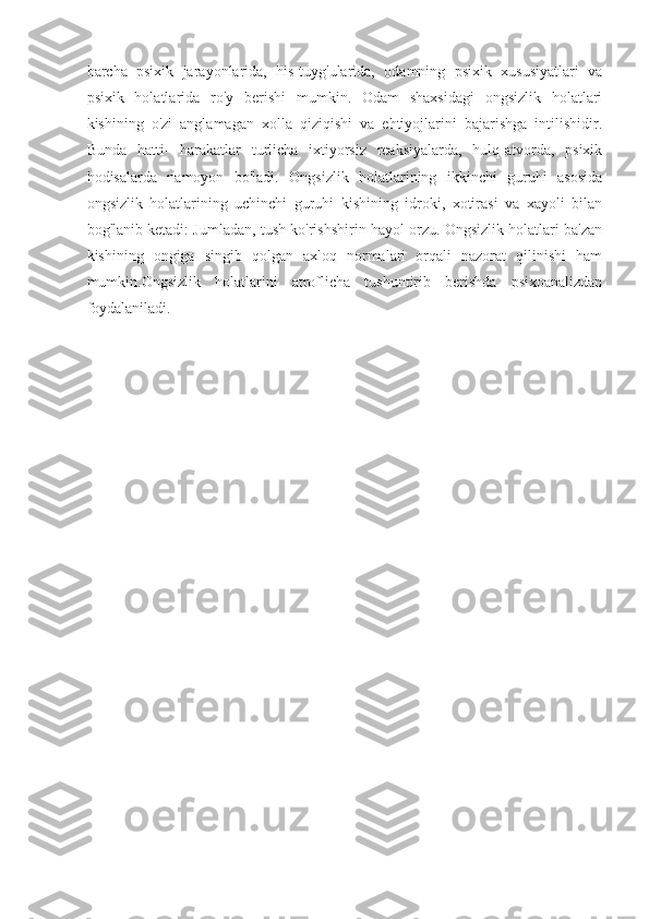 barcha   psixik   jarayonlarida,   his-tuyg'ularida,   odamning   psixik   xususiyatlari   va
psixik   holatlarida   ro'y   berishi   mumkin.   Odam   shaxsidagi   ongsizlik   holatlari
kishining   o'zi   anglamagan   xolla   qiziqishi   va   ehtiyojlarini   bajarishga   intilishidir.
Bunda   hatti-   harakatlar   turlicha   ixtiyorsiz   reaksiyalarda,   hulq-atvorda,   psixik
hodisalarda   namoyon   bo'ladi.   Ongsizlik   holatlarining   ikkinchi   guruhi   asosida
ongsizlik   holatlarining   uchinchi   guruhi   kishining   idroki,   xotirasi   va   xayoli   bilan
bog'lanib ketadi: Jumladan, tush ko'rishshirin hayol orzu. Ongsizlik holatlari ba'zan
kishining   ongiga   singib   qolgan   axloq   normalari   orqali   nazorat   qilinishi   ham
mumkin.Ongsizlik   holatlarini   atroflicha   tushuntirib   berishda   psixoanalizdan
foydalaniladi. 