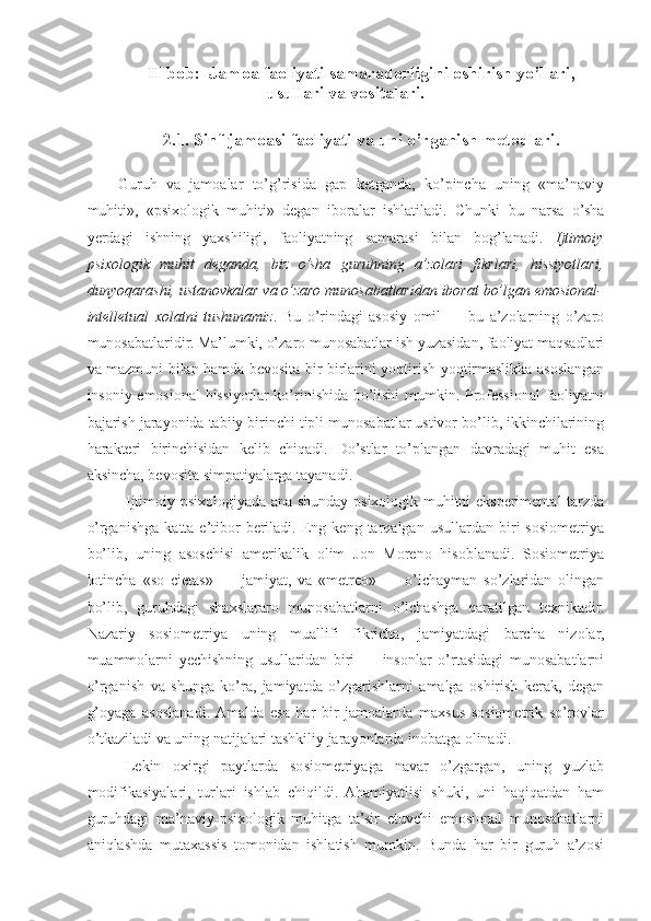 II-bob:  Jamoa  faoliyati samaradorligini oshirish yo’llari,
usullari va vositalari.
2.1.  Sinf jamoasi  faoliyati va uni o’rganis h metodlari.
Guruh   va   jamoalar   to’g’risida   gap   ketganda,   ko’pincha   uning   «ma’naviy
muhiti»,   «psixologik   muhiti»   degan   iboralar   ishlatiladi.   Chunki   bu   narsa   o’sha
yerdagi   ishning   yaxshiligi,   faoliyatning   samarasi   bilan   bog’lanadi.   Ijtimoiy
psixologik   muhit   deganda,   biz   o’sha   guruhning   a’zolari   fikrlari,   hissiyotlari,
dunyoqarashi, ustanovkalar va o’zaro munosabatlaridan iborat bo’lgan emosional-
intelletual   xolatni   tushunamiz .   Bu   o’rindagi   asosiy   omil   —   bu   a’zolarning   o’zaro
munosabatlaridir. Ma’lumki, o’zaro munosabatlar ish yuzasidan, faoliyat maqsadlari
va mazmuni bilan hamda bevosita bir-birlarini yoqtirish-yoqtirmaslikka asoslangan
insoniy emosional hissiyotlar ko’rinishida bo’lishi mumkin. Professional faoliyatni
bajarish jarayonida tabiiy birinchi tipli munosabatlar ustivor bo’lib, ikkinchilarining
harakteri   birinchisidan   kelib   chiqadi.   Do’stlar   to’plangan   davradagi   muhit   esa
aksincha, bevosita simpatiyalarga tayanadi.
Ijtimoiy psixologiyada ana shunday psixologik muhitni eksperimental tarzda
o’rganishga   katta  e’tibor   beriladi.   Eng   keng  tarqalgan   usullardan   biri   sosiometriya
bo’lib,   uning   asoschisi   amerikalik   olim   Jon   Moreno   hisoblanadi.   Sosiometriya
lotincha   «so   cietas»   —   jamiyat,   va   «metreo»   —   o’lchayman   so’zlaridan   olingan
bo’lib,   guruhdagi   shaxslararo   munosabatlarni   o’lchashga   qaratilgan   texnikadir.
Nazariy   sosiometriya   uning   muallifi   fikricha,   jamiyatdagi   barcha   nizolar,
muammolarni   yechishning   usullaridan   biri   —   insonlar   o’rtasidagi   munosabatlarni
o’rganish   va   shunga   ko’ra,   jamiyatda   o’zgarishlarni   amalga   oshirish   kerak,   degan
g’oyaga   asoslanadi.  Amalda   esa   har   bir   jamoalarda   maxsus   sosiometrik   so’rovlar
o’tkaziladi va uning natijalari tashkiliy jarayonlarda inobatga olinadi.
Lekin   oxirgi   paytlarda   sosiometriyaga   navar   o’zgargan,   uning   yuzlab
modifikasiyalari,   turlari   ishlab   chiqildi.   Ahamiyatlisi   shuki,   uni   haqiqatdan   ham
guruhdagi   ma’naviy-psixologik   muhitga   ta’sir   etuvchi   emosional   munosabatlarni
aniqlashda   mutaxassis   tomonidan   ishlatish   mumkin.   Bunda   har   bir   guruh   a’zosi 