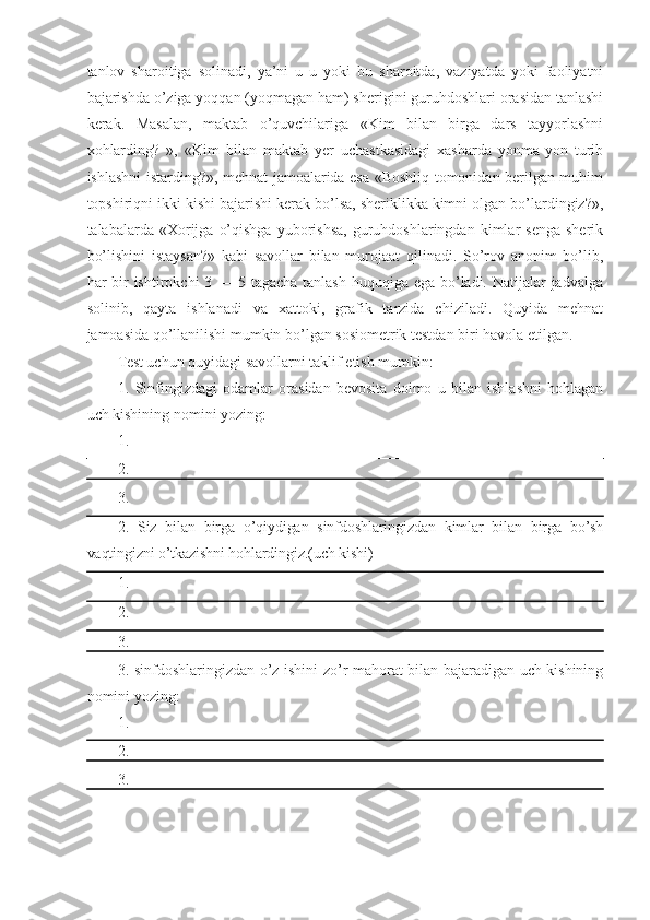 tanlov   sharoitiga   solinadi,   ya’ni   u   u   yoki   bu   sharoitda,   vaziyatda   yoki   faoliyatni
bajarishda o’ziga yoqqan (yoqmagan ham) sherigini guruhdoshlari orasidan tanlashi
kerak.   Masalan,   maktab   o’quvchilariga   «Kim   bilan   birga   dars   tayyorlashni
xohlarding?   »,   «Kim   bilan   maktab   yer   uchastkasidagi   xasharda   yonma-yon   turib
ishlashni istarding?», mehnat jamoalarida esa «Boshliq tomonidan berilgan muhim
topshiriqni ikki kishi bajarishi kerak bo’lsa, sheriklikka kimni olgan bo’lardingiz?»,
talabalarda  «Xorijga   o’qishga   yuborishsa,  guruhdoshlaringdan  kimlar   senga   sherik
bo’lishini   istaysan?»   kabi   savollar   bilan   murojaat   qilinadi.   So’rov   anonim   bo’lib,
har bir ishtirokchi 3 — 5 tagacha tanlash huquqiga ega bo’ladi. Natijalar jadvalga
solinib,   qayta   ishlanadi   va   xattoki,   grafik   tarzida   chiziladi.   Quyida   mehnat
jamoasida qo’llanilishi mumkin bo’lgan sosiometrik testdan biri havola etilgan.
Test uchun quyidagi savollarni taklif etish mumkin:
1.   Sinfingizdagi   odamlar   orasidan   bevosita   doimo   u   bilan   ishlashni   hohlagan
uch kishining nomini yozing:
1.
2.
3.
2.   Siz   bilan   birga   o’qiydigan   sinfdoshlaringizdan   kimlar   bilan   birga   bo’sh
vaqtingizni o’tkazishni hohlardingiz.(uch kishi)
1.
2.
3.
3. sinfdoshlaringizdan o’z ishini zo’r mahorat bilan bajaradigan uch kishining
nomini yozing:
1.
2.
3. 