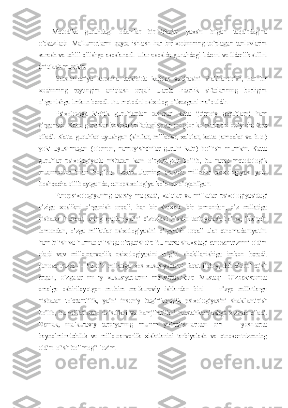 Metodika   guruhdagi   odamlar   bir-birlarini   yaxshi   bilgan   taqdirdagina
o’tkaziladi.   Ma’lumotlarni   qayta   ishlash   har   bir   xodimning   to’plagan   tanlovlarini
sanash va tahlil qilishga asoslanadi. Ular asosida guruhdagi liderni va liderlik stilini
aniqlash mumkin.
Sotsiometriya   korxona   tarkibida   kadrlar   vahirasini   shakllantirish,   har   bir
xodimning   reytingini   aniqlash   orqali   ularda   liderlik   sifatlarining   borligini
o’rganishga imkon beradi. Bu metodni psixolog o’tkazgani ma’quldir.
Psixologiya   kichik   guruhlardan   tashqari   katta   ijtimoiy   guruhlarni   ham
o’rganadi. Katta guruhlar boshqa toifadagilardan miqdor ko’rsatkichi bo’yicha farq
qiladi.   Katta   guruhlar   uyushgan   (sinflar,   millatlar,   xalqlar,   katta   jamoalar   va   b.q.)
yoki   uyushmagan   (olomon,   namoyishchilar   guruhi   kabi)   bo’lishi   mumkin.   Katta
guruhlar   psixologiyada   nisbatan   kam   o’rganilgan   bo’lib,   bu   narsa   metodologik
muammolar   bilan   bog’liq.   Lekin   ularning   orasida   millatlar   psixologiyasi   yoki
boshqacha qilib aytganda, etnopsixologiya ko’proq o’rganilgan.
Etnopsixologiyaning   asosiy   maqsadi,   xalqlar   va   millatlar   psixologiyasidagi
o’ziga   xoslikni   o’rganish   orqali,   har   bir   shaxsda   bir   tomondan,   o’z   millatiga
nisbatan   hurmat,   uning   madaniyatini   e’zozlash   hissini   tarbiyalash   bo’lsa,   ikkinchi
tomondan,   o’zga   millatlar   psixologiyasini   o’rganish   orqali   ular   etnomadaniyatini
ham bilish va hurmat qilishga o’rgatishdir. Bu narsa shaxsdagi etnosentrizmni oldini
oladi   vav   millatparvarlik   psixologiyasini   to’g’ri   shakllanishiga   imkon   beradi.
Etnosentrizm   —   bu   o’z   millatiga   xos   xususiyatlarni   faqat   ijobiy,   deb   e’tirof   etish
orqali,   o’zgalar   milliy   xususiyatlarini   mensimaslikdir.   Mustaqil   O’zbekistonda
amalga   oshirilayotgan   muhim   mafkuraviy   ishlardan   biri   —   o’zga   millatlarga
nisbatan   tolerantlilik,   ya’ni   insoniy   bag’rikenglik   psixologiyasini   shakllantirish
bo’lib,   bu   millatlararo   do’stlikni   va   hamjihatlikni   mustahkamlashga   xizmat   qiladi.
Demak,   mafkuraviy   tarbiyaning   muhim   yo’nalishlaridan   biri   —   yoshlarda
baynalminalchilik   va   millatparvarlik   xislatlarini   tarbiyalash   va   etnosentrizmning
oldini olish bo’lmog’i lozim. 