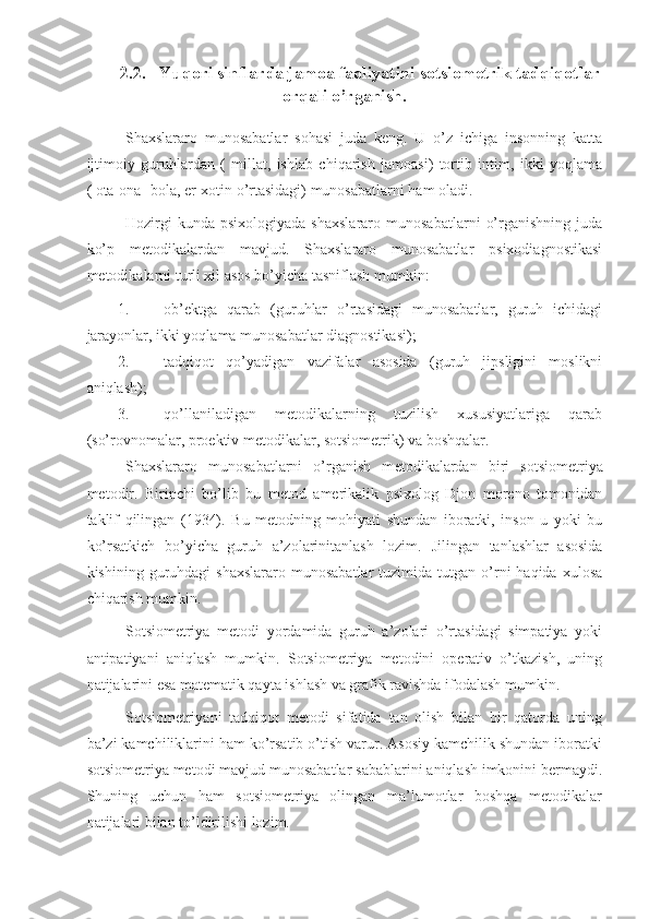 2.2.    Yuqori sinflarda jamoa faoliyatini  sotsiometrik tadqiqotlar
orqali o’rganish.
Sha x slarar o   mun o sabatlar   s o hasi   juda   ke ng.   U   o’z   ichiga   insonning   katta
ijtimoiy   guruhlardan   (   millat,   ishlab   chiqarish   jamoasi)   tortib   intim,   ikki   yoqlama
( ota-ona- bola, er-xotin o’rtasidagi) munosabatlarni ham oladi. 
Hozirgi   kunda   psixologiyada   shaxslararo   munosabatlarni   o’rganishning   juda
ko’p   metodikalardan   mavjud.   Shaxslararo   munosabatlar   psixodiagnostikasi
metodikalarni turli xil asos bo’yicha tasniflash mumkin: 
1. ob’ektga   qarab   (guruhlar   o’rtasidagi   munosabatlar,   guruh   ichidagi
jarayonlar, ikki yoqlama munosabatlar diagnostikasi);
2. tadqiqot   qo’yadigan   vazifalar   asosida   (guruh   jipsligini   moslikni
aniqlash); 
3. qo’llaniladigan   metodikalarning   tuzilish   xususiyatlariga   qarab
(so’rovnomalar, proektiv metodikalar, sotsiometrik) va boshqalar. 
Sha x slarar o   mun o sabatlarni   o’rganish   m e t o di k alardan   biri   s o tsi o m e triya
m e t o dir.   Birinchi   bo’lib   bu   metod   amerikalik   psixolog   Djon   moreno   tomonidan
taklif   qilingan   (1934).   Bu   metodning   mohiyati   shundan   iboratki,   inson   u   yoki   bu
ko’rsatkich   bo’yicha   guruh   a’zolarinitanlash   lozim.   Ј ilingan   tanlashlar   asosida
kishining  guruhdagi   shaxslararo  munosabatlar   tuzimida   tutgan   o’rni   haqida  xulosa
chiqarish mumkin. 
Sotsiometriya   metodi   yordamida   guruh   a’zolari   o’rtasidagi   simpatiya   yoki
antipatiyani   aniqlash   mumkin.   Sotsiometriya   metodini   operativ   o’tkazish,   uning
natijalarini esa matematik qayta ishlash va grafik ravishda ifodalash mumkin.
Sotsiometriyani   tadqiqot   metodi   sifatida   tan   olish   bilan   bir   qatorda   uning
ba’zi kamchiliklarini ham ko’rsatib o’tish varur. Asosiy kamchilik shundan iboratki
sotsiometriya metodi mavjud munosabatlar sabablarini aniqlash imkonini bermaydi.
Shuning   uchun   ham   sotsiometriya   olingan   ma’lumotlar   boshqa   metodikalar
natijalari bilan to’ldirilishi lozim.  