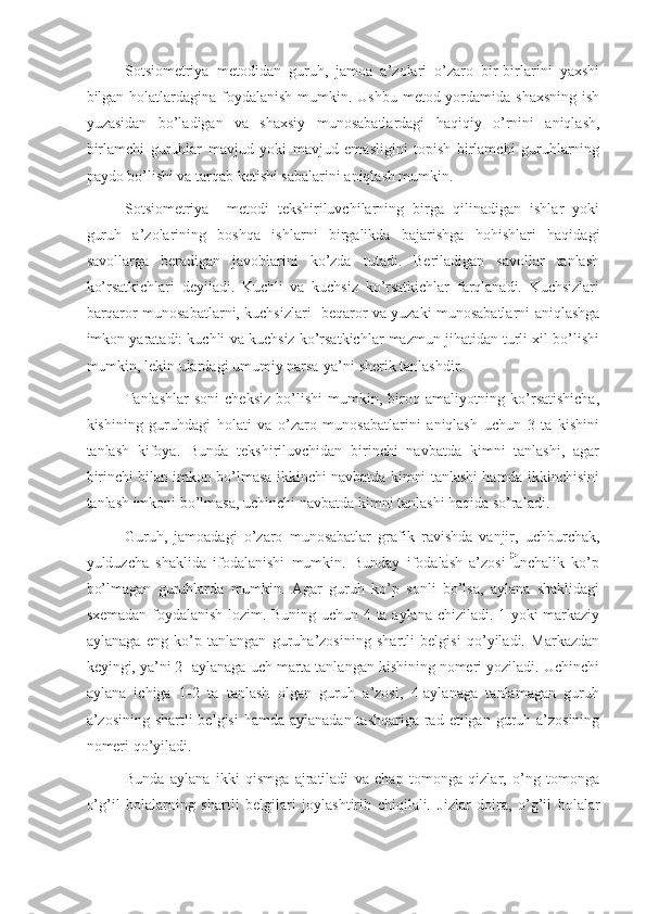 Sotsiometriya   metodidan   guruh,   jamoa   a’zolari   o’zaro   bir-birlarini   yaxshi
bilgan holatlardagina foydalanish mumkin. Ushbu metod yordamida shaxsning ish
yuzasidan   bo’ladigan   va   shaxsiy   munosabatlardagi   haqiqiy   o’rnini   aniqlash,
birlamchi   guruhlar   mavjud   yoki   mavjud   emasligini   topish   birlamchi   guruhlarning
paydo bo’lishi va tarqab ketishi sabalarini aniqlash mumkin. 
Sotsiometriya     metodi   tekshiriluvchilarning   birga   qilinadigan   ishlar   yoki
guruh   a’zolarining   boshqa   ishlarni   birgalikda   bajarishga   hohishlari   haqidagi
savollarga   beradigan   javoblarini   ko’zda   tutadi.   Beriladigan   savollar   tanlash
ko’rsatkichlari   deyiladi.   Kuchli   va   kuchsiz   ko’rsatkichlar   farqlanadi.   Kuchsizlari
barqaror munosabatlarni, kuchsizlari- beqaror va yuzaki munosabatlarni aniqlashga
imkon yaratadi: kuchli va kuchsiz ko’rsatkichlar mazmun jihatidan turli xil bo’lishi
mumkin, lekin ulardagi umumiy narsa-ya’ni sherik tanlashdir. 
Tanlashlar   soni  cheksiz  bo’lishi   mumkin,  biroq  amaliyotning  ko’rsatishicha,
kishining   guruhdagi   holati   va   o’zaro   munosabatlarini   aniqlash   uchun   3   ta   kishini
tanlash   kifoya.   Bunda   tekshiriluvchidan   birinchi   navbatda   kimni   tanlashi,   agar
birinchi bilan imkon bo’lmasa ikkinchi navbatda kimni tanlashi hamda ikkinchisini
tanlash imkoni bo’lmasa, uchinchi navbatda kimni tanlashi haqida so’raladi. 
Guruh,   jamoadagi   o’zaro   munosabatlar   grafik   ravishda   vanjir,   uchburchak,
yulduzcha   shaklida   ifodalanishi   mumkin.   Bunday   ifodalash   a’zosi   unchalik   ko’p
bo’lmagan   guruhlarda   mumkin.   Agar   guruh   ko’p   sonli   bo’lsa,   aylana   shaklidagi
sxemadan foydalanish lozim. Buning uchun 4 ta aylana chiziladi. 1-yoki markaziy
aylanaga   eng   ko’p   tanlangan   guruha’zosining   shartli   belgisi   qo’yiladi.   Markazdan
keyingi, ya’ni 2- aylanaga uch marta tanlangan kishining nomeri yoziladi. Uchinchi
aylana   ichiga   1-2   ta   tanlash   olgan   guruh   a’zosi,   4-aylanaga   tanlamagan   guruh
a’zosining shartli  belgisi  hamda  aylanadan tashqariga  rad etilgan  guruh a’zosining
nomeri qo’yiladi. 
Bunda   aylana   ikki   qismga   ajratiladi   va   chap   tomonga   qizlar,   o’ng   tomonga
o’g’il   bolalarning   shartli   belgilari   joylashtirib   chiqilali.   Ј izlar   doira,   o’g’il   bolalar 