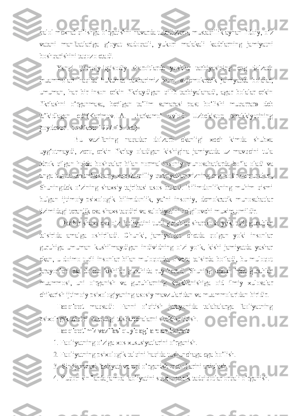 halol mexnat qilishga o ‘ rgatishni navarda tutadi.Zero, mustaqillik aynan fidoiy, o ‘ z
vatani   manfaatlariga   g ‘ oyat   sadoqatli,   yukori   malakali   kadrlarning   jamiyatni
boshqarishini taqozo etadi.
Yangi   ijtimoiy-iqtisodiy   sharoitlarda   yoshlar   tarbiyasining   eng   dolzarb
muammolari   haqida   hukumat   raxbarimiz   xam:   «Demokratik   jamiyatda   bolalar,
umuman,   har   bir   inson   erkin   fikrlaydigan   qilib   tarbiyalanadi,   agar   bolalar   erkin
fikrlashni   o ‘ rganmasa,   berilgan   ta’lim   samarasi   past   bo ‘ lishi   muqarrar»   deb
ta’kidlagan   edi.(Karimov.I.A.-   Barkamol   avlod-   Uzbekiston   tarakkiyotining
poydevori. Toshkent 1997. 15- bet) 
      Bu   vazifaning   naqadar   dolzarb   ekanligi   xech   kimda   shubxa
uyg ‘ otmaydi,   zero,   erkin   fikrlay   oladigan   kishigina   jamiyatda   uz   mavqeini   tula
idrok   qilgan   holda   boshqalar   bilan   normal   insoniy   munosabatlarda   bo ‘ la   oladi   va
unga bunda umumbashariy xamda milliy qadriyatlarimizning eng nodir namunalari,
Shuningdek   o ‘ zining   shaxsiy   tajribasi   asos   buladi.   Bilimdonlikning   muhim   qismi
bulgan   ijtimoiy-psixologik   bilimdonlik,   ya’ni   insoniy,   demokratik   munosabatlar
tizimidagi teranlik esa shaxs taqdiri va salohiyatini belgilovchi muxim omildir.
        Har bir shaxs esa o`z faoliyatini turli guruhlar sharoitida yoki turli guruhlar
ta`sirida   amalga   oshiriladi.   Chunki,   jamiyatdan   chetda   qolgan   yoki   insonlar
guruhiga   umuman   kushilmaydigan   individning   o`zi   yo`k,   kishi   jamiyatda   yashar
ekan,   u   doimo   turli   insonlar   bilan   muloqotda,   o`varo   ta`sirda   bo`ladi,   bu   muloqot
jarayonlari   esa   doimo   kishilar   guruhida   ruy   beradi.   Shuning   uchun   ham   guruhlar
muammosi,   uni   o`rganish   va   guruhlarning   shakllanishiga   oid   ilmiy   xulosalar
chikarish ijtimoiy psixologiyaning asosiy mavzularidan va muammolaridan biridir.
Tadqiqot   maqsadi:   Fanni   o’qitish   jarayonida   talabalarga   faoliyatning
psixologik talqini   haqidagi tushunchalarni shakllantirish.
Tadqiqotimiz vazifasi quyidagilardan iborat: 
1.  Faoliyatning o’ziga xos xususiyatlarini o’rganish.
2. Faoliyatning psixologik talqini haqida tushunchaga ega bo’lish.
3.  Sinf jamoasi faoliyati va uni o’rganis h metodlarini aniqlash.
4.  Yuqori sinflarda jamoa faoliyatini  sotsiometrik tadqiqotlar orqali o’rganish. 