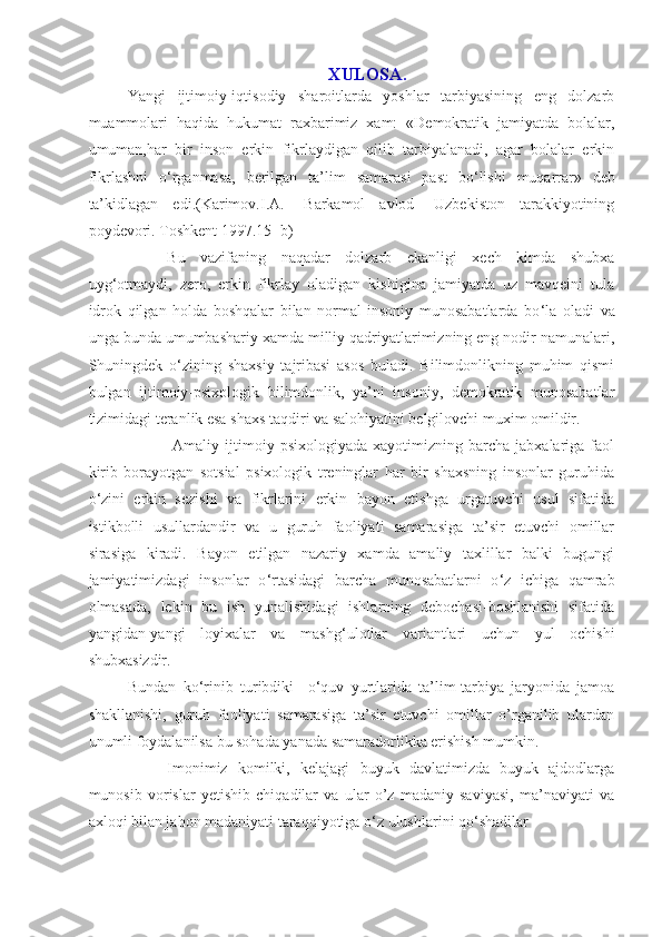 XULOSA.
Yangi   ijtimoiy-iqtisodiy   sharoitlarda   yoshlar   tarbiyasining   eng   dolzarb
muammolari   haqida   hukumat   raxbarimiz   xam:   «Demokratik   jamiyatda   bolalar,
umuman,har   bir   inson   erkin   fikrlaydigan   qilib   tarbiyalanadi,   agar   bolalar   erkin
fikrlashni   o ‘ rganmasa,   berilgan   ta’lim   samarasi   past   bo ‘ lishi   muqarrar»   deb
ta’kidlagan   edi.(Karimov.I.A.-   Barkamol   avlod-   Uzbekiston   tarakkiyotining
poydevori. Toshkent 1997.15- b) 
      Bu   vazifaning   naqadar   dolzarb   ekanligi   xech   kimda   shubxa
uyg ‘ otmaydi,   zero,   erkin   fikrlay   oladigan   kishigina   jamiyatda   uz   mavqeini   tula
idrok   qilgan   holda   boshqalar   bilan   normal   insoniy   munosabatlarda   bo ‘ la   oladi   va
unga bunda umumbashariy xamda milliy qadriyatlarimizning eng nodir namunalari,
Shuningdek   o ‘ zining   shaxsiy   tajribasi   asos   buladi.   Bilimdonlikning   muhim   qismi
bulgan   ijtimoiy-psixologik   bilimdonlik,   ya’ni   insoniy,   demokratik   munosabatlar
tizimidagi teranlik esa shaxs taqdiri va salohiyatini belgilovchi muxim omildir.
       Amaliy   ijtimoiy   psixologiyada   xayotimizning  barcha   jabxalariga  faol
kirib   borayotgan   sotsial   psixologik   treninglar   har   bir   shaxsning   insonlar   guruhida
o ‘ zini   erkin   sezishi   va   fikrlarini   erkin   bayon   etishga   urgatuvchi   usul   sifatida
istikbolli   usullardandir   va   u   guruh   faoliyati   samarasiga   ta’sir   etuvchi   omillar
sirasiga   kiradi.   Bayon   etilgan   nazariy   xamda   amaliy   taxlillar   balki   bugungi
jamiyatimizdagi   insonlar   o ‘ rtasidagi   barcha   munosabatlarni   o ‘ z   ichiga   qamrab
olmasada,   lekin   bu   ish   yunalishidagi   ishlarning   debochasi-boshlanishi   sifatida
yangidan-yangi   loyixalar   va   mashg ‘ ulotlar   variantlari   uchun   yul   ochishi
shubxasizdir.
Bundan   ko ‘ rinib   turibdiki     o ‘ quv   yurtlarida   ta’lim-tarbiya   jaryonida   jamoa
shakllanishi,   guruh   faoliyati   samarasiga   ta’sir   etuvchi   omillar   o’rganilib   ulardan
unumli foydalanilsa bu sohada yanada samaradorlikka erishish mumkin.
      Imonimiz   komilki,   kelajagi   buyuk   davlatimizda   buyuk   ajdodlarga
munosib   vorislar   yetishib   chiqadilar   va   ular   o’z   madaniy   saviyasi,   ma’naviyati   va
axloqi bilan jahon madaniyati taraqqiyotiga o ‘ z ulushlarini qo ‘ shadilar 