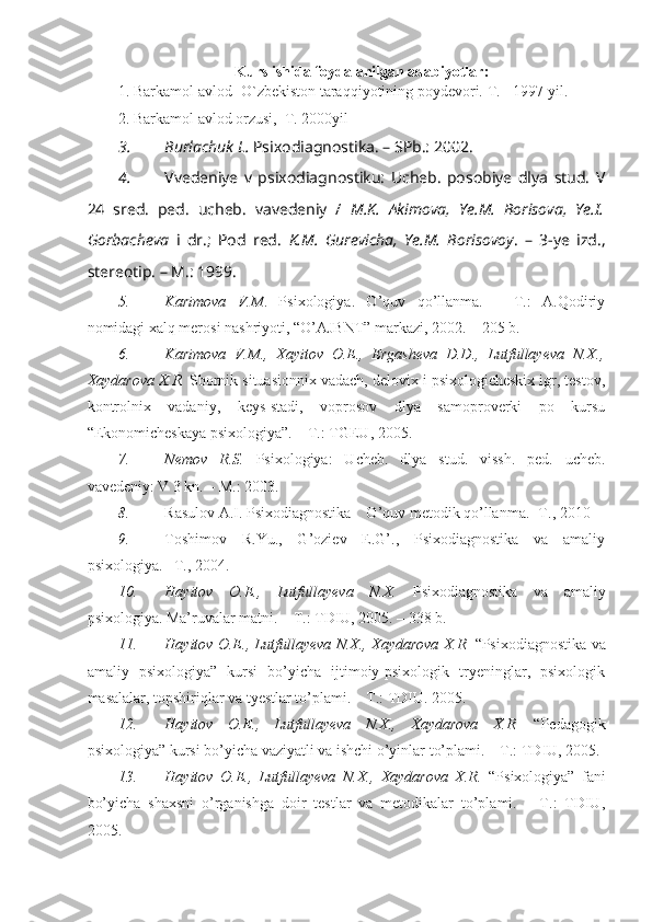 Kurs ishida foydalanilgan adabiyotlar:
1. Barkamol avlod- O`zbekiston taraqqiyotining poydevori.  T. - 1997 yil.
2.  Barkamol avlod orzusi,  T. 2000yil
3. Burlachuk L.  Psixodiagnostika. – SPb.: 2002.
4. Vvedeniye   v   psixodiagnostiku:   Ucheb.   posobiye   dlya   stud.   V
24   sred.   ped.   ucheb.   vavedeniy   /   M.K.   Akimova,   Ye.M.   Borisova,   Ye.I.
Gorbacheva   i   dr.;   Pod   red.   K.M.   Gurevicha,   Ye.M.   Borisovoy .   –   3-ye   izd.,
stereotip. – M.: 1999.
5. Karimova   V.M .   Psixologiya.   O’quv   qo’llanma.   –   T.:   A.Qodiriy
nomidagi xalq merosi nashriyoti, “O’AJBNT” markazi, 2002. – 205 b.
6. Karimova   V.M.,   Xayitov   O.E.,   Ergasheva   D.D.,   Lutfullayeva   N.X.,
Xaydarova X.R.  Sbornik situasionnix vadach, delovix i psixologicheskix igr, testov,
kontrolnix   vadaniy,   keys-stadi,   voprosov   dlya   samoproverki   po   kursu
“Ekonomicheskaya psixologiya”. – T.: TGEU, 2005.
7. Nemov   R.S.   Psixologiya:   Ucheb.   dlya   stud.   vissh.   ped.   ucheb.
vavedeniy: V 3 kn. – M.: 2003.
8. Rasulov A.I. Psixodiagnostika    O’quv metodik qo’llanma.- T., 2010
9. Toshimov   R.Yu.,   G’oziev   E.G’.,   Psixodiagnostika   va   amaliy
psixologiya. –T., 2004.
10. Hayitov   O.E.,   Lutfullayeva   N.X.   Psixodiagnostika   va   amaliy
psixologiya. Ma’ruvalar matni. – T.: TDIU, 2005. – 338 b.
11. Hayitov O.E., Lutfullayeva N.X., Xaydarova X.R.   “Psixodiagnostika va
amaliy   psixologiya”   kursi   bo’yicha   ijtimoiy-psixologik   tryeninglar,   psixologik
masalalar, topshiriqlar va tyestlar to’plami. – T.: TDIU. 2005.
12. Hayitov   O.E.,   Lutfullayeva   N.X.,   Xaydarova   X.R.   “Pedagogik
psixologiya”   kursi bo’yicha vaziyatli va ishchi o’yinlar to’plami. – T.: TDIU, 2005.
13. Hayitov   O.E.,   Lutfullayeva   N.X.,   Xaydarova   X.R.   “Psixologiya”   fani
bo’yicha   shaxsni   o’rganishga   doir   testlar   va   metodikalar   to’plami.   –   T.:   TDIU,
2005. 