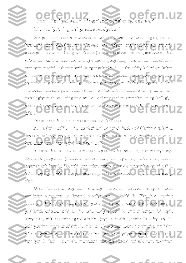 I-bob :      Faoliyat va uni o’rganishning psixologik asoslari .
1.1.  Faoliyatning  o’ziga xos xususiyatlari.
Jamiyat   bilan   doimiy   munosabatni   ushlab   turuvchi,   uz-uzini   anglab,   har   bir
harakatini   muvofiklashtiruvchi   shaxsga   xos   bulgan   eng   muxim   va   umumiy
xususiyat – bu uning faolligidir. Faollik (lotincha «actus» - harakat, «activus» - faol
so‘zlaridan kelib chiqqan tushuncha) shaxsning xayotdagi barcha hatti harakatlarini
namoyon etishini tushuntiruvchi kategoriyalardir. Bu- usha oddiy kulimizga kalam
olib, biror chizikcha tortish bilan boglik elementar harakatimizdan tortib, toki ijodiy
uygonish   paytlarimizda   amalga   oshiradigan   mavxum   fikrlashimizgacha   bulgan
murakkab harakatlarga aloqador ishlarimizni tushuntirib beradi. Shuning uchun ham
psixologiyada shaxs, uning ongi va uz-uzini anglashi muammolari uning faolligi, u
yoki bu faoliyat turlarida ishtiroki va uni uddalashiga aloqador sifatlari orkali bayon
etiladi.
Fanda inson faolligining asosan ikki turi farqlanadi:
A.   Tashqi   faollik   -   bu   tashkaridan   uz   ichki   istak-xoxishlarimiz   ta’sirida
bevosita   ko’rish,   qayd   qilish   mumkin   bulgan   harakatlarimiz,   mushaklarimizning
harakatlari orqali namoyon bo‘ladigan faollik.
B. Ichki faollik – bu bir tomondan u yoki bu faoliyatni bajarish mobaynidagi
fiziologik   jarayonlar   (moddalar   almashinuvi,   qon   aylanish,   nafas   olish,   bosim
uzgarishlari)   hamda,   ikkinchi   tomondan,   bevosita   psixik   jarayonlar ,   ya’ni   aslida
ko’rinmaydigan,   lekin   faoliyat   kechishiga   ta’sir   ko’rsatuvchi   omillarni   uz   ichiga
oladi.
Misol   tariqasida   xayotdan   shunday   manzarani   tasavvur   kilaylik:   uzok
ayriliqdan   sung   ona   uz   farzandi   visoliga   yetdi.   Tashki   faolllikni   biz   onaning
bolasiga   intilishi,   uni   kuchoklashi,   yuzlarini   siylashi,   kuzlaridan   okkan   sevinch
yoshlarida   ko’rsak,   ichki   faollik-   usha   kuz   yoshlarini   keltirib   chikargan   fiziologik
jarayonlar, ichki soginchning asl sabablari (ayriliq muddati, nochorlik tufayli ayriliq
kabi  yashirin  motivlar   ta’siri),  ko’rib idrok kilgandagi   uzaro bir-birlariga  intilishni
ta’minlovchi ichki, bir qarashda ko'z bilan ilgab bulmaydigan emotsional holatlarda
namoyon   bo‘ladi.   Lekin   shu   manzarani   bevosita   guvoxi   bo‘lsak   ham,   taxminan 