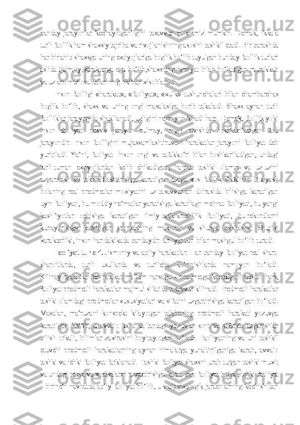 qanday   jarayonlar   kechayotganligini   tasavvur   qilishimiz   mumkin.   Demak,   ikkala
turli faollik ham shaxsiy tajriba va rivojlanishning asosini tashkil etadi. Bir qarashda
har bir aniq shaxsga uning extiyojlariga boglik bo‘lib tuyulgan bunday faollik turlari
aslida ijtimoiy xarakterga ega bo‘lib,shaxsning  jamiyat  bilan bo‘ladigan murakkab
va uz aro munosabatlarining okibati xisoblanadi
Inson   faolligi   «harakat»,   «faoliyat»,   «xulk»   tushunchalari   bilan   chambarchas
boglik   bo‘lib,   shaxs   va   uning   ongi   masalasiga   borib   takaladi.   Shaxs   aynan   turli
faolliklar jarayonida shakllanadi, uzligini namoyon kiladi ham. Demak, faollik yoki
inson   faoliyati   passiv   jarayon   bulmay,   ongli   ravishda   boshkariladigan   faol
jarayondir.   Inson   faolligini   mujassamlashtiruvchi   harakatlar   jarayoni   faoliyat   deb
yuritiladi.   Ya’ni,   faoliyat-   inson   ongi   va   tafakko’ri   bilan   boshkariladigan,   undagi
turli-tuman   extiyojlardan   kelib   chikadigan,   hamda   tashki   olamni   va   uz-uzini
uzgartirish   va   takomillashtirishga   karatilgan   uziga   xos   faollik   shaklidir.   Bu-yosh
bolaning   real   predmetlar   moxiyatini   uz   tasavvurlari   doirasida   bilishga   karatilgan
uyin faoliyati, bu-moddiy ne‘matlar yaratishga karatilagn mehnat faoliyati, bu-yangi
kashfiyotlar   ochishga   karatilgan   ilmiy-tadkikotchilik   faoliyati,   bu-rekordlarni
kupaytirishga   karatilgan   sportchining   maxorati   va   shunga   uxshasha.   Shunisi
xarakterliki, inson har dakikada qandaydir faoliyat turi bilan mashgul bo‘lib turadi.
Faoliyat turlari.   Jismoniy va aqliy harakatlar. Har qanday faoliyat real shart-
sharoitlarda,   turli   usullarda   va   turlicha   ko’rinishlarda   namoyon   bo‘ladi.
Kilinayotgan   har   bir   harakat   ma’lum   narsaga   –   predmetga   karatilgani   uchun   ham,
faoliyat predmetli harakatlar majmui sifatida tasavvur kilinadi. Predmetli harakatlar
tashki olamdagi predmetlar xususiyatlari va sifatini uzgartirishga karatilgan bo‘ladi.
Masalan,   ma’ruzani   konspekt   kilayotgan   talabaning   predmetli   harakati   yozuvga
karatilgan   bo‘lib,   u   avvalo   usha   daftardagi   yozuvlar   soni   va   sifatida   uzgarishlar
qilish   orkali,   bilimlar   zaxirasini   boyitayotgan   bo‘ladi.   Faoliyatning   va   uni   tashkil
etuvchi   predmetli   harakatlarning   aynan   nimalarga   yunaltirilganiga   karab,   avvalo
tashki va ichki faoliyat farklanadi. Tashki faoliyat shaxsni urab turgan tashki muxit
va undagi narsa va xodisalarni uzgartirishga   karatilgan faoliyat bulsa   , ichki faoliyat
– birinchi navbatda aqliy faoliyat bo‘lib, u sof psixologik jaraenlarning kechishidan 