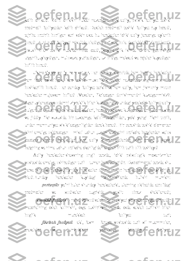 kelib   chikadi.   Kelib   chikishi   nuktai   nazaridan   ichki-aqliy,   psixik   faoliyat   tashki
predmetli   faoliyatdan   kelib   chikadi.   Dastlab   predmetli   tashki   faoliyat   ruy   beradi,
tajriba   orttirib   borilgan   sari   sekin-asta   bu   harakatlar   ichki   aqliy   jaraenga   aylanib
boradi. Buni nutk faoliyati misolida oladigan bo‘lsak, bola dastlabki so‘zlarni kattik
tovush   bilan   tashki   nutkida   ifoda   etadi,   keyinchalik   ishida   uzicha   gapirishga
urganib,uylaydigan,   muloxaza   yuritadigan,   uz   oldiga   maksad   va   rejalar   kuyadigan
bo‘lib boradi.
Jismoniy   va   aqliy   harakatlar.   Har   qanday   sharoitda   ham   barcha   harakatlar
ham   ichki-psixologik,   ham   tashki   muvofiklik   nuktai   nazaridan   ongi   tomonidan
boshkarilib   boradi.   Har   qanday   faoliyat   tarkibida   ham   aqliy,   ham   jismoniy–motor
harakatlar   mujassam   bo‘ladi   .Masalan,   fikrlaetgan   donishmandni   kuzatganmisiz?.
Agar uylanaetgan odamni ziyraklik bilan kuzatsangiz, undagi yetakchi faoliyat aqliy
bulgani bilan uning peshonalari, kuzlari, hattoki, tana va kul harakatlari juda muxim
va   jiddiy   fikr   xususida   bir   tuxtamga   kelolmaetganidan,   yeki   yangi   fikrni   topib,
undan mamnuniyat xis kilaetganligidan darak beradi. Bir qarashda tashki elementar
ishni amalga oshiraetgan – misol uchun ,uzum kuchatini ortikcha barglardan xalos
etaetgan   bogbon   harakatlari   ham   aqliy   komponentlardan   xoli   emas,   u   kaysi
bargning va nima uchun ortikcha ekanligidan anglab bilib turib olib tashlaydi
Aqliy   harakatlar-shaxsning   ongli   tarzda,   ichki   psixologik   mexanizmlar
vositasida amalga oshiradigan turli – tuman harakatlaridir. Eksperimental tarzda shu
narsa   isbot   kilinganki,   bunday   harakatlar   doimo   motor   harakatlarni   ham   uz   ichiga
oladi.Bunday   harakatlar   kuyidagi   ko’rinishlarda   bulishi   mumkin:
                    pertseptiv -ya’ni   bular   shunday   harakatlarki ,   ularning   okibatida   atrofdagi
predmetlar   va   xodisalar   tugrisida   yaxlit   obraz   shakllanadi;
                 mnemik faoliyat   – narsa va xodisalarning moxiyati va mazmuniga aloqador
materialning   eslab   kolinishi,   esga   tushirilishi   hamda   esda   saklab   turilishi   bilan
boglik   murakkab   faoliyat   turi;
                  fikrlash   faoliyati   -   akl,   faxm   –   farosat   vositasida   turli   xil   muammolar,
masalalar   va   jumboklarni   yechishga   karatilgan   faoliyat; 