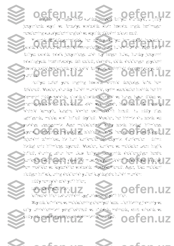                     imajitiv   –   («image»-obraz   suzidan   olingan)   faoliyati   shundayki,   u   ijodiy
jarayonlarda   xayol   va   fantaziya   vositasida   xozir   bevosita   ongda   berilmagan
narsalarning xususiyatlarini anglash va xayolda tiklashni takozo etadi.
Yuqorida   ta’kidlaganimizdek,   har   qanday   faoliyat   ham   tashki   harakatlar
asosida shakllanadi va motor komponentlardan iborat bulishi mumkin. Agar tashki
faoliyat   asosida   psixik   jarayonlarga   utish   ruy   bergan   bulsa,   bunday   jarayonni
psixologiyada   interiorizatsiya   deb   ataladi,   aksincha,   aklda   shakllangan   goyalarni
bevosita tashki harakatlarda yoki tashki faoliyatga kuchirilishi eksteriorizatsiya deb
yuritiladi.
Faoliyat   turlari   yana   ongning   bevosita   ishtiroki   darajasiga   ko’ra   ham
farklanadi. Masalan,  shunday bulishi  mumkinki, ayrim  xaarakatlar  boshida har  bir
elementni   jiddiy   ravishda,   aloxida-aloxida   bajarishni   va   bunga   butun   dikkat   va
ongning   yunalishini   talab   kiladi.   Lekin   vakt   utgach,   bara-bora   unda   ongning
ishtiroki   kamayib,   kupgina   kismlar   avtomatlashib   boradi.   Bu   oddiy   tilga
ugirilganda,   malaka   xosil   bo‘ladi   deyiladi.   Masalan,   har   birimiz   shu   tarzda   xat
yozishga   urganganmiz.   Agar   malakalarimiz   kat‘iy   tarzda   bizdagi   bilimlarga
tayansa,   faoliyatning   maksadi   va   talablariga   ko’ra   harakatlarni   muvaffakiyatli
bajarishni   ta’minlasa,   biz   buni   kunikmalar   deb   ataymiz.   Kunikmalar   –   doimo
bizdagi   aniq   bilimlarga   tayanadi.   Masalan,   kunikma   va   malakalar   uzaro   boglik
bo‘ladi,   shuning   uchun   ham   ukuv   faoliyati   jaarayonida   shakllanadigan   barcha
kunikmalar   va   malakalar   shaxsning   muvaffakiyatli   ukishini   ta’minlaydi.   Ikkalasi
ham   mashklar   va   kaytarishlar   vositasida   mustaxkamlanadi.   Agar,   fakat   malakani
oladigan bo‘lsak, uning shakllanish yullari kuyidagicha bulishi mumkin:
oddiy namoyish etish yo‘li bilan;
tushuntirish yo‘li bilan;
ko‘rsatish bilan tushuntirishni uyg‘unlashtirish yo‘li bilan.
Xayotda ko‘nikma va malakalarning ahamiyati katta. Ular bizning jismoniy va
aqliy   urinishlarimizni   yengillashtiradi   va   o‘qishda,   mehnatda ,   sport   sohasida   va
ijodiyotda muvaffaqiyatlarga erishishimizni ta’minlaydi. 