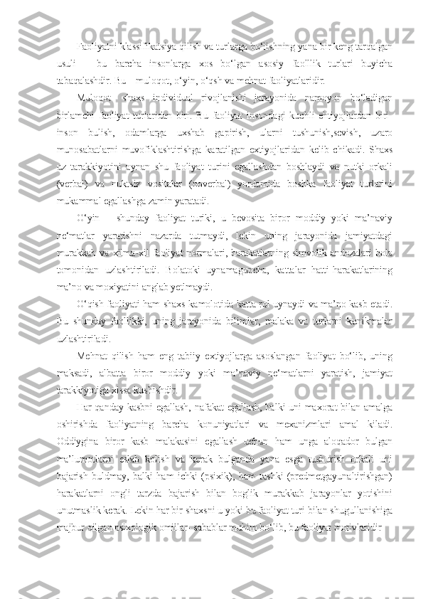 Faoliyatni klassifikatsiya qilish va turlarga bo‘lishning yana bir keng tarqalgan
usuli   –   bu   barcha   insonlarga   xos   bo‘lgan   asosiy   faolllik   turlari   buyicha
tabaqalashdir. Bu – muloqot, o‘yin, o‘qsh va mehnat faoliyatlaridir.
Muloqot-   shaxs   individual   rivojlanishi   jarayonida   namoyon   bo‘ladigan
birlamchi   faoliyat   turlaridan   biri.   Bu   faoliyat   insondagi   kuchli   ehtiyojlardan   biri-
inson   bulish,   odamlarga   uxshab   gapirish,   ularni   tushunish,sevish,   uzaro
munosabatlarni   muvofiklashtirishga   karatilgan   extiyojlaridan   kelib   chikadi.   Shaxs
uz   tarakkiyotini   aynan   shu   faoliyat   turini   egallashdan   boshlaydi   va   nutki   orkali
(verbal)   va   nuktsiz   vositalar   (noverbal)   yordamida   boshka   faoliyat   turlarini
mukammal egallashga zamin yaratadi.
O‘yin   –   shunday   faoliyat   turiki,   u   bevosita   biror   moddiy   yoki   ma’naviy
ne‘matlar   yaratishni   nazarda   tutmaydi,   lekin   uning   jarayonida   jamiyatdagi
murakkab  va  xilma-xil   faoliyat   normalari,  harakatlarning  simvolik andozalari   bola
tomonidan   uzlashtiriladi.   Bolatoki   uynamaguncha,   kattalar   hatti-harakatlarining
ma’no va moxiyatini anglab yetlmaydi.
O‘qish faoliyati ham shaxs kamolotida katta rol uynaydi va ma’no kasb etadi.
Bu   shunday   faollikki,   uning   jarayonida   bilimlar,   malaka   va   turlarni   kunikmalar
uzlashtiriladi.
Mehnat   qilish   ham   eng   tabiiy   extiyojlarga   asoslangan   faoliyat   bo‘lib,   uning
maksadi,   albatta   biror   moddiy   yoki   ma’naviy   ne‘matlarni   yaratish,   jamiyat
tarakkiyotiga xissa kushishdir.
Har qanday kasbni egallash, nafakat egallash, balki uni maxorat bilan amalga
oshirishda   faoliyatning   barcha   konuniyatlari   va   mexanizmlari   amal   kiladi.
Oddiygina   biror   kasb   malakasini   egallash   uchun   ham   unga   aloqador   bulgan
ma’lumotlarni   eslab   kolish   va   kerak   bulganda   yana   esga   tushurish   orkali   uni
bajarish   buldmay,   balki   ham   ichki   (psixik),   ham   tashki   (predmetgayunaltirishgan)
harakatlarni   ongli   tarzda   bajarish   bilan   boglik   murakkab   jarayonlar   yotishini
unutmaslik kerak. Lekin har bir shaxsni u yoki bu faoliyat turi bilan shugullanishiga
majbur qilgan psixologik omillar- sabablar muhim bo‘lib, bu faoliyat motivlaridir 