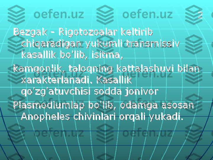 Bezgak - Rigotozoalar keltirib Bezgak - Rigotozoalar keltirib 
chiqaradigan yukumli transmissiv chiqaradigan yukumli transmissiv 
kasallik bo'lib, isitma, kasallik bo'lib, isitma, 
kamqonlik, taloqning kattalashuvi bilan kamqonlik, taloqning kattalashuvi bilan 
xarakterlanadi. Kasallik xarakterlanadi. Kasallik 
qo'zg'atuvchisi sodda jonivor qo'zg'atuvchisi sodda jonivor 
Plasmodiumlap bo'lib, odamga asosan Plasmodiumlap bo'lib, odamga asosan 
Anopheles chivinlari orqali yukadi.Anopheles chivinlari orqali yukadi. 2 